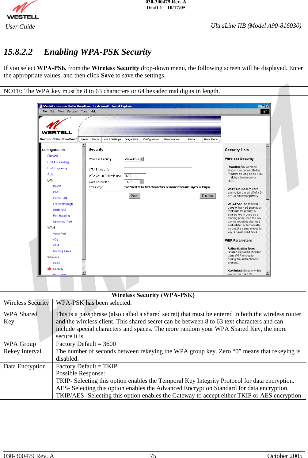    030-300479 Rev. A Draft 1 – 10/17/05   030-300479 Rev. A  75  October 2005  User Guide  UltraLine IIB (Model A90-816030) 15.8.2.2  Enabling WPA-PSK Security  If you select WPA-PSK from the Wireless Security drop-down menu, the following screen will be displayed. Enter the appropriate values, and then click Save to save the settings.  NOTE: The WPA key must be 8 to 63 characters or 64 hexadecimal digits in length.     Wireless Security (WPA-PSK) Wireless Security  WPA-PSK has been selected. WPA Shared Key  This is a passphrase (also called a shared secret) that must be entered in both the wireless router and the wireless client. This shared secret can be between 8 to 63 text characters and can include special characters and spaces. The more random your WPA Shared Key, the more secure it is. WPA Group Rekey Interval  Factory Default = 3600 The number of seconds between rekeying the WPA group key. Zero “0” means that rekeying is disabled. Data Encryption  Factory Default = TKIP Possible Response: TKIP- Selecting this option enables the Temporal Key Integrity Protocol for data encryption. AES- Selecting this option enables the Advanced Encryption Standard for data encryption. TKIP/AES- Selecting this option enables the Gateway to accept either TKIP or AES encryption       