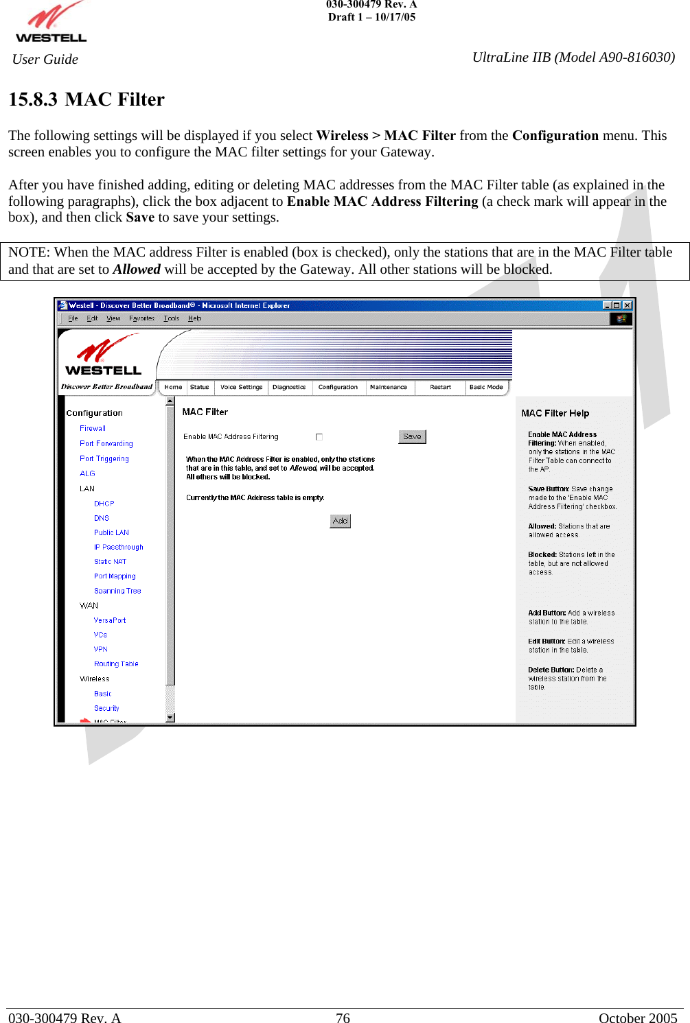    030-300479 Rev. A Draft 1 – 10/17/05   030-300479 Rev. A  76  October 2005  User Guide  UltraLine IIB (Model A90-816030)15.8.3  MAC Filter  The following settings will be displayed if you select Wireless &gt; MAC Filter from the Configuration menu. This screen enables you to configure the MAC filter settings for your Gateway.  After you have finished adding, editing or deleting MAC addresses from the MAC Filter table (as explained in the following paragraphs), click the box adjacent to Enable MAC Address Filtering (a check mark will appear in the box), and then click Save to save your settings.  NOTE: When the MAC address Filter is enabled (box is checked), only the stations that are in the MAC Filter table and that are set to Allowed will be accepted by the Gateway. All other stations will be blocked.                    