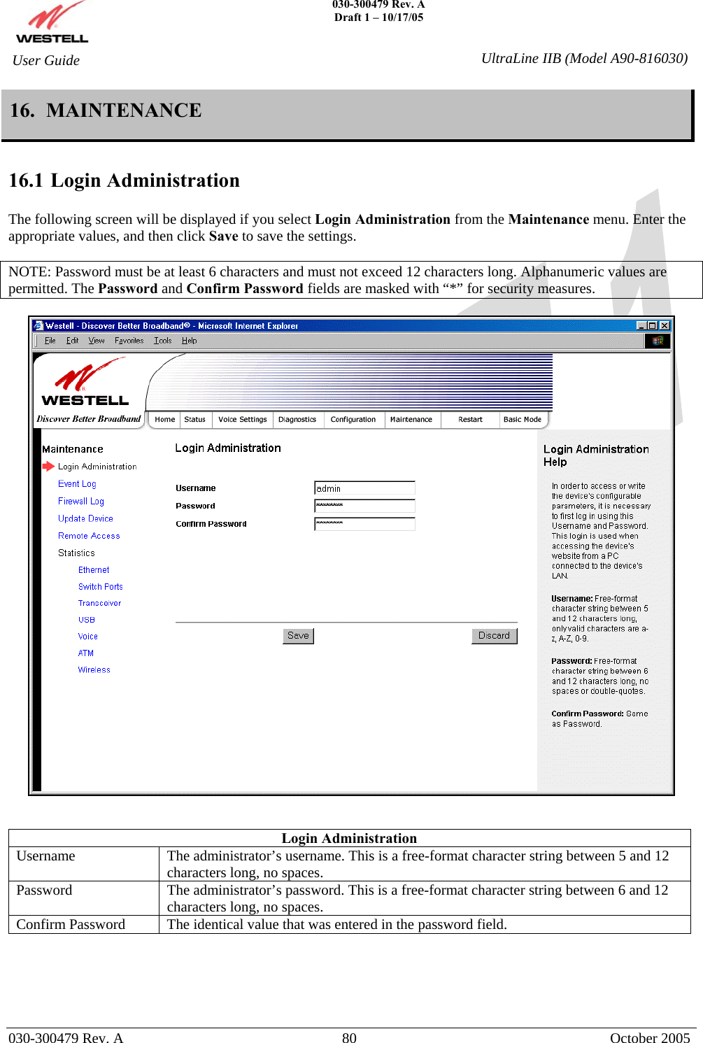    030-300479 Rev. A Draft 1 – 10/17/05   030-300479 Rev. A  80  October 2005  User Guide  UltraLine IIB (Model A90-816030)16.  MAINTENANCE  16.1 Login Administration  The following screen will be displayed if you select Login Administration from the Maintenance menu. Enter the appropriate values, and then click Save to save the settings.  NOTE: Password must be at least 6 characters and must not exceed 12 characters long. Alphanumeric values are permitted. The Password and Confirm Password fields are masked with “*” for security measures.     Login Administration Username  The administrator’s username. This is a free-format character string between 5 and 12 characters long, no spaces. Password  The administrator’s password. This is a free-format character string between 6 and 12 characters long, no spaces. Confirm Password  The identical value that was entered in the password field.      