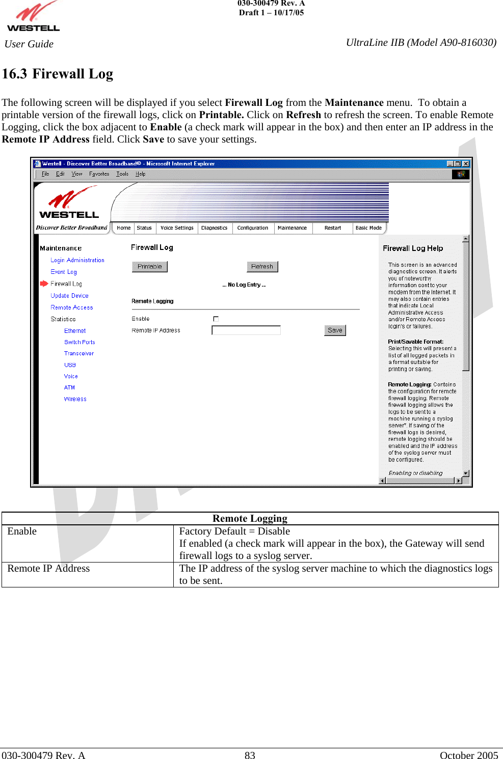    030-300479 Rev. A Draft 1 – 10/17/05   030-300479 Rev. A  83  October 2005  User Guide  UltraLine IIB (Model A90-816030)16.3 Firewall Log  The following screen will be displayed if you select Firewall Log from the Maintenance menu.  To obtain a printable version of the firewall logs, click on Printable. Click on Refresh to refresh the screen. To enable Remote Logging, click the box adjacent to Enable (a check mark will appear in the box) and then enter an IP address in the Remote IP Address field. Click Save to save your settings.     Remote Logging Enable  Factory Default = Disable If enabled (a check mark will appear in the box), the Gateway will send firewall logs to a syslog server. Remote IP Address  The IP address of the syslog server machine to which the diagnostics logs to be sent.             