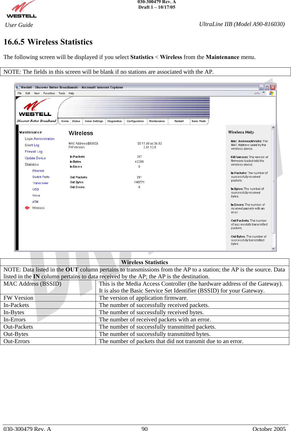    030-300479 Rev. A Draft 1 – 10/17/05   030-300479 Rev. A  90  October 2005  User Guide  UltraLine IIB (Model A90-816030)16.6.5  Wireless Statistics  The following screen will be displayed if you select Statistics &lt; Wireless from the Maintenance menu.  NOTE: The fields in this screen will be blank if no stations are associated with the AP.    Wireless Statistics NOTE: Data listed in the OUT column pertains to transmissions from the AP to a station; the AP is the source. Data listed in the IN column pertains to data received by the AP; the AP is the destination. MAC Address (BSSID)  This is the Media Access Controller (the hardware address of the Gateway). It is also the Basic Service Set Identifier (BSSID) for your Gateway. FW Version  The version of application firmware. In-Packets  The number of successfully received packets. In-Bytes  The number of successfully received bytes. In-Errors  The number of received packets with an error. Out-Packets  The number of successfully transmitted packets. Out-Bytes  The number of successfully transmitted bytes. Out-Errors  The number of packets that did not transmit due to an error.        