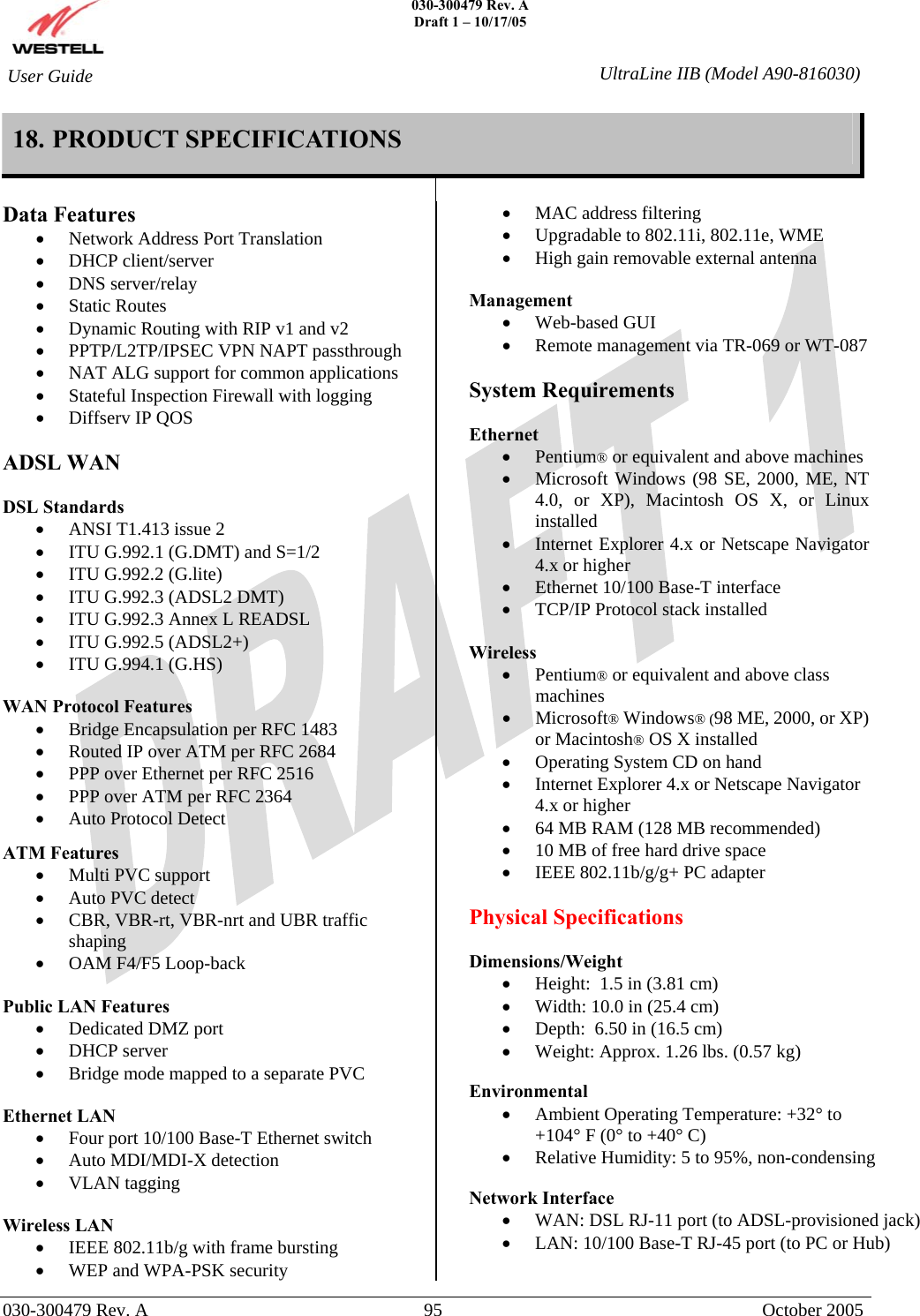    030-300479 Rev. A Draft 1 – 10/17/05   030-300479 Rev. A  95  October 2005  User Guide  UltraLine IIB (Model A90-816030)18. PRODUCT SPECIFICATIONS    Data Features •  Network Address Port Translation •  DHCP client/server •  DNS server/relay •  Static Routes •  Dynamic Routing with RIP v1 and v2 •  PPTP/L2TP/IPSEC VPN NAPT passthrough •  NAT ALG support for common applications •  Stateful Inspection Firewall with logging •  Diffserv IP QOS  ADSL WAN  DSL Standards •  ANSI T1.413 issue 2 •  ITU G.992.1 (G.DMT) and S=1/2 •  ITU G.992.2 (G.lite) •  ITU G.992.3 (ADSL2 DMT) •  ITU G.992.3 Annex L READSL •  ITU G.992.5 (ADSL2+) •  ITU G.994.1 (G.HS)  WAN Protocol Features •  Bridge Encapsulation per RFC 1483 •  Routed IP over ATM per RFC 2684 •  PPP over Ethernet per RFC 2516 •  PPP over ATM per RFC 2364 •  Auto Protocol Detect   ATM Features •  Multi PVC support •  Auto PVC detect •  CBR, VBR-rt, VBR-nrt and UBR traffic shaping •  OAM F4/F5 Loop-back  Public LAN Features •  Dedicated DMZ port •  DHCP server •  Bridge mode mapped to a separate PVC  Ethernet LAN •  Four port 10/100 Base-T Ethernet switch •  Auto MDI/MDI-X detection •  VLAN tagging  Wireless LAN •  IEEE 802.11b/g with frame bursting •  WEP and WPA-PSK security •  MAC address filtering •  Upgradable to 802.11i, 802.11e, WME •  High gain removable external antenna  Management •  Web-based GUI •  Remote management via TR-069 or WT-087  System Requirements  Ethernet •  Pentium® or equivalent and above machines •  Microsoft Windows (98 SE, 2000, ME, NT 4.0, or XP), Macintosh OS X, or Linux installed •  Internet Explorer 4.x or Netscape Navigator 4.x or higher •  Ethernet 10/100 Base-T interface •  TCP/IP Protocol stack installed  Wireless •  Pentium® or equivalent and above class machines •  Microsoft® Windows® (98 ME, 2000, or XP) or Macintosh® OS X installed •  Operating System CD on hand •  Internet Explorer 4.x or Netscape Navigator 4.x or higher •  64 MB RAM (128 MB recommended) •  10 MB of free hard drive space •  IEEE 802.11b/g/g+ PC adapter  Physical Specifications  Dimensions/Weight  •  Height:  1.5 in (3.81 cm) •  Width: 10.0 in (25.4 cm) •  Depth:  6.50 in (16.5 cm) •  Weight: Approx. 1.26 lbs. (0.57 kg)  Environmental  •  Ambient Operating Temperature: +32° to +104° F (0° to +40° C) •  Relative Humidity: 5 to 95%, non-condensing  Network Interface •  WAN: DSL RJ-11 port (to ADSL-provisioned jack) •  LAN: 10/100 Base-T RJ-45 port (to PC or Hub)  