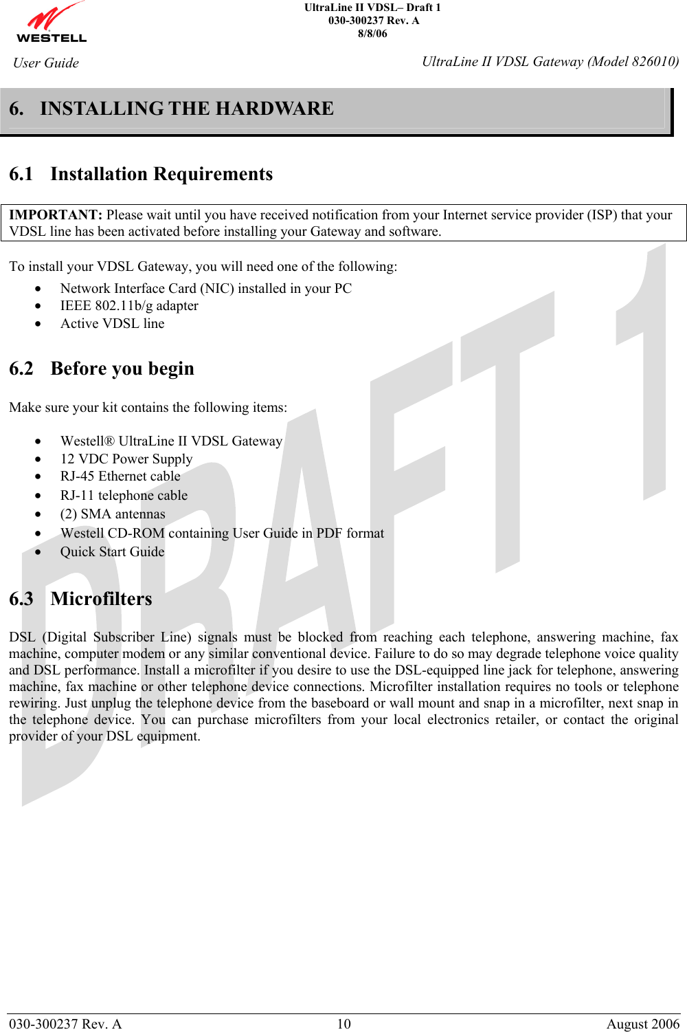    UltraLine II VDSL– Draft 1  030-300237 Rev. A 8/8/06   030-300237 Rev. A  10  August 2006  User Guide  UltraLine II VDSL Gateway (Model 826010) 6. INSTALLING THE HARDWARE   6.1 Installation Requirements  IMPORTANT: Please wait until you have received notification from your Internet service provider (ISP) that your VDSL line has been activated before installing your Gateway and software.  To install your VDSL Gateway, you will need one of the following: • Network Interface Card (NIC) installed in your PC   • IEEE 802.11b/g adapter • Active VDSL line  6.2 Before you begin  Make sure your kit contains the following items:  • Westell® UltraLine II VDSL Gateway • 12 VDC Power Supply • RJ-45 Ethernet cable • RJ-11 telephone cable • (2) SMA antennas • Westell CD-ROM containing User Guide in PDF format • Quick Start Guide  6.3 Microfilters  DSL (Digital Subscriber Line) signals must be blocked from reaching each telephone, answering machine, fax machine, computer modem or any similar conventional device. Failure to do so may degrade telephone voice quality and DSL performance. Install a microfilter if you desire to use the DSL-equipped line jack for telephone, answering machine, fax machine or other telephone device connections. Microfilter installation requires no tools or telephone rewiring. Just unplug the telephone device from the baseboard or wall mount and snap in a microfilter, next snap in the telephone device. You can purchase microfilters from your local electronics retailer, or contact the original provider of your DSL equipment.                