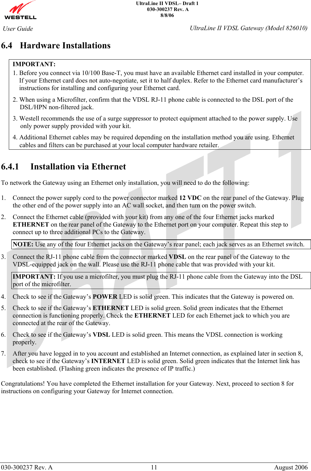    UltraLine II VDSL– Draft 1  030-300237 Rev. A 8/8/06   030-300237 Rev. A  11  August 2006  User Guide  UltraLine II VDSL Gateway (Model 826010) 6.4 Hardware Installations  IMPORTANT: 1. Before you connect via 10/100 Base-T, you must have an available Ethernet card installed in your computer. If your Ethernet card does not auto-negotiate, set it to half duplex. Refer to the Ethernet card manufacturer’s instructions for installing and configuring your Ethernet card. 2. When using a Microfilter, confirm that the VDSL RJ-11 phone cable is connected to the DSL port of the DSL/HPN non-filtered jack. 3. Westell recommends the use of a surge suppressor to protect equipment attached to the power supply. Use only power supply provided with your kit. 4. Additional Ethernet cables may be required depending on the installation method you are using. Ethernet cables and filters can be purchased at your local computer hardware retailer.  6.4.1 Installation via Ethernet  To network the Gateway using an Ethernet only installation, you will need to do the following:  1. Connect the power supply cord to the power connector marked 12 VDC on the rear panel of the Gateway. Plug the other end of the power supply into an AC wall socket, and then turn on the power switch. 2. Connect the Ethernet cable (provided with your kit) from any one of the four Ethernet jacks marked ETHERNET on the rear panel of the Gateway to the Ethernet port on your computer. Repeat this step to connect up to three additional PCs to the Gateway. NOTE: Use any of the four Ethernet jacks on the Gateway’s rear panel; each jack serves as an Ethernet switch. 3. Connect the RJ-11 phone cable from the connector marked VDSL on the rear panel of the Gateway to the VDSL-equipped jack on the wall. Please use the RJ-11 phone cable that was provided with your kit. IMPORTANT: If you use a microfilter, you must plug the RJ-11 phone cable from the Gateway into the DSL port of the microfilter. 4. Check to see if the Gateway’s POWER LED is solid green. This indicates that the Gateway is powered on. 5. Check to see if the Gateway’s ETHERNET LED is solid green. Solid green indicates that the Ethernet connection is functioning properly. Check the ETHERNET LED for each Ethernet jack to which you are connected at the rear of the Gateway. 6. Check to see if the Gateway’s VDSL LED is solid green. This means the VDSL connection is working properly. 7. After you have logged in to you account and established an Internet connection, as explained later in section 8, check to see if the Gateway’s INTERNET LED is solid green. Solid green indicates that the Internet link has been established. (Flashing green indicates the presence of IP traffic.)  Congratulations! You have completed the Ethernet installation for your Gateway. Next, proceed to section 8 for instructions on configuring your Gateway for Internet connection.          