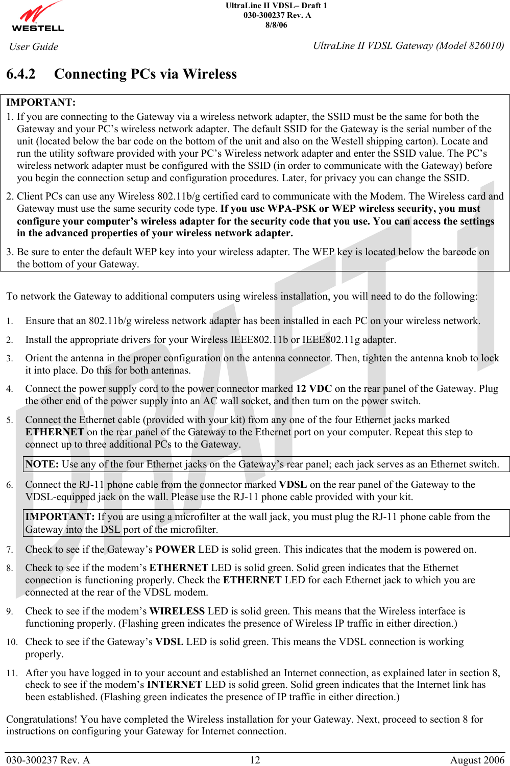    UltraLine II VDSL– Draft 1  030-300237 Rev. A 8/8/06   030-300237 Rev. A  12  August 2006  User Guide  UltraLine II VDSL Gateway (Model 826010) 6.4.2 Connecting PCs via Wireless  IMPORTANT:  1. If you are connecting to the Gateway via a wireless network adapter, the SSID must be the same for both the Gateway and your PC’s wireless network adapter. The default SSID for the Gateway is the serial number of the unit (located below the bar code on the bottom of the unit and also on the Westell shipping carton). Locate and run the utility software provided with your PC’s Wireless network adapter and enter the SSID value. The PC’s wireless network adapter must be configured with the SSID (in order to communicate with the Gateway) before you begin the connection setup and configuration procedures. Later, for privacy you can change the SSID. 2. Client PCs can use any Wireless 802.11b/g certified card to communicate with the Modem. The Wireless card and Gateway must use the same security code type. If you use WPA-PSK or WEP wireless security, you must configure your computer’s wireless adapter for the security code that you use. You can access the settings in the advanced properties of your wireless network adapter. 3. Be sure to enter the default WEP key into your wireless adapter. The WEP key is located below the barcode on the bottom of your Gateway.  To network the Gateway to additional computers using wireless installation, you will need to do the following:  1. Ensure that an 802.11b/g wireless network adapter has been installed in each PC on your wireless network. 2. Install the appropriate drivers for your Wireless IEEE802.11b or IEEE802.11g adapter. 3. Orient the antenna in the proper configuration on the antenna connector. Then, tighten the antenna knob to lock it into place. Do this for both antennas. 4. Connect the power supply cord to the power connector marked 12 VDC on the rear panel of the Gateway. Plug the other end of the power supply into an AC wall socket, and then turn on the power switch. 5. Connect the Ethernet cable (provided with your kit) from any one of the four Ethernet jacks marked ETHERNET on the rear panel of the Gateway to the Ethernet port on your computer. Repeat this step to connect up to three additional PCs to the Gateway. NOTE: Use any of the four Ethernet jacks on the Gateway’s rear panel; each jack serves as an Ethernet switch. 6. Connect the RJ-11 phone cable from the connector marked VDSL on the rear panel of the Gateway to the VDSL-equipped jack on the wall. Please use the RJ-11 phone cable provided with your kit. IMPORTANT: If you are using a microfilter at the wall jack, you must plug the RJ-11 phone cable from the Gateway into the DSL port of the microfilter. 7. Check to see if the Gateway’s POWER LED is solid green. This indicates that the modem is powered on. 8. Check to see if the modem’s ETHERNET LED is solid green. Solid green indicates that the Ethernet connection is functioning properly. Check the ETHERNET LED for each Ethernet jack to which you are connected at the rear of the VDSL modem. 9. Check to see if the modem’s WIRELESS LED is solid green. This means that the Wireless interface is functioning properly. (Flashing green indicates the presence of Wireless IP traffic in either direction.)  10. Check to see if the Gateway’s VDSL LED is solid green. This means the VDSL connection is working properly. 11. After you have logged in to your account and established an Internet connection, as explained later in section 8, check to see if the modem’s INTERNET LED is solid green. Solid green indicates that the Internet link has been established. (Flashing green indicates the presence of IP traffic in either direction.)  Congratulations! You have completed the Wireless installation for your Gateway. Next, proceed to section 8 for instructions on configuring your Gateway for Internet connection. 