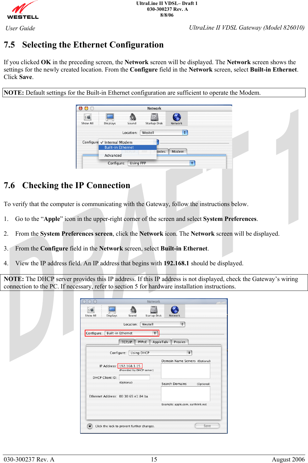    UltraLine II VDSL– Draft 1  030-300237 Rev. A 8/8/06   030-300237 Rev. A  15  August 2006  User Guide  UltraLine II VDSL Gateway (Model 826010) 7.5 Selecting the Ethernet Configuration  If you clicked OK in the preceding screen, the Network screen will be displayed. The Network screen shows the settings for the newly created location. From the Configure field in the Network screen, select Built-in Ethernet. Click Save.  NOTE: Default settings for the Built-in Ethernet configuration are sufficient to operate the Modem.     7.6 Checking the IP Connection  To verify that the computer is communicating with the Gateway, follow the instructions below.  1. Go to the “Apple” icon in the upper-right corner of the screen and select System Preferences.  2. From the System Preferences screen, click the Network icon. The Network screen will be displayed.  3. From the Configure field in the Network screen, select Built-in Ethernet.  4. View the IP address field. An IP address that begins with 192.168.1 should be displayed.  NOTE: The DHCP server provides this IP address. If this IP address is not displayed, check the Gateway’s wiring connection to the PC. If necessary, refer to section 5 for hardware installation instructions.    