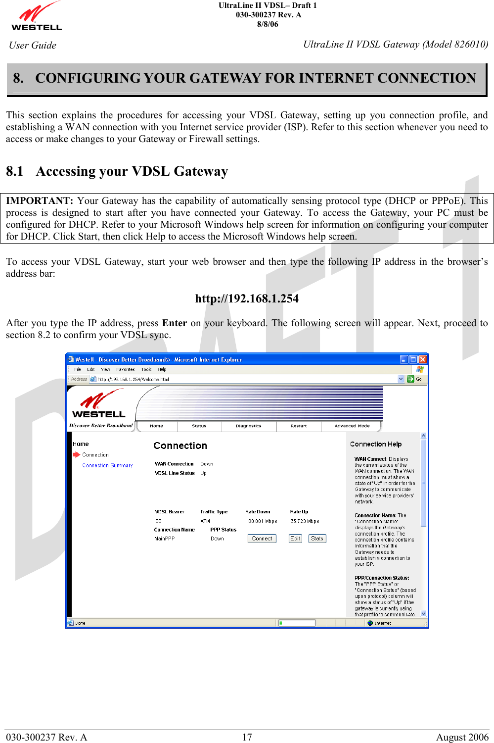    UltraLine II VDSL– Draft 1  030-300237 Rev. A 8/8/06   030-300237 Rev. A  17  August 2006  User Guide  UltraLine II VDSL Gateway (Model 826010) 8. CONFIGURING YOUR GATEWAY FOR INTERNET CONNECTION  This section explains the procedures for accessing your VDSL Gateway, setting up you connection profile, and establishing a WAN connection with you Internet service provider (ISP). Refer to this section whenever you need to access or make changes to your Gateway or Firewall settings.  8.1 Accessing your VDSL Gateway  IMPORTANT: Your Gateway has the capability of automatically sensing protocol type (DHCP or PPPoE). This process is designed to start after you have connected your Gateway. To access the Gateway, your PC must be configured for DHCP. Refer to your Microsoft Windows help screen for information on configuring your computer for DHCP. Click Start, then click Help to access the Microsoft Windows help screen.  To access your VDSL Gateway, start your web browser and then type the following IP address in the browser’s address bar:  http://192.168.1.254  After you type the IP address, press Enter on your keyboard. The following screen will appear. Next, proceed to section 8.2 to confirm your VDSL sync.           
