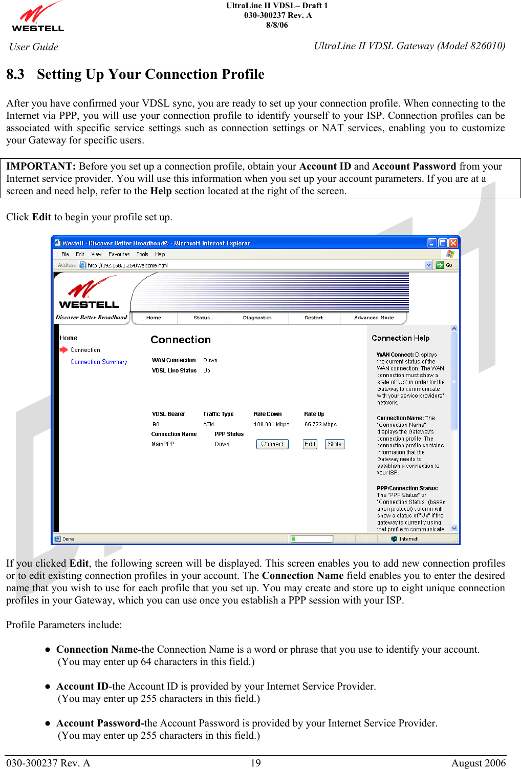    UltraLine II VDSL– Draft 1  030-300237 Rev. A 8/8/06   030-300237 Rev. A  19  August 2006  User Guide  UltraLine II VDSL Gateway (Model 826010) 8.3 Setting Up Your Connection Profile  After you have confirmed your VDSL sync, you are ready to set up your connection profile. When connecting to the Internet via PPP, you will use your connection profile to identify yourself to your ISP. Connection profiles can be associated with specific service settings such as connection settings or NAT services, enabling you to customize your Gateway for specific users.   IMPORTANT: Before you set up a connection profile, obtain your Account ID and Account Password from your Internet service provider. You will use this information when you set up your account parameters. If you are at a screen and need help, refer to the Help section located at the right of the screen.  Click Edit to begin your profile set up.    If you clicked Edit, the following screen will be displayed. This screen enables you to add new connection profiles or to edit existing connection profiles in your account. The Connection Name field enables you to enter the desired name that you wish to use for each profile that you set up. You may create and store up to eight unique connection profiles in your Gateway, which you can use once you establish a PPP session with your ISP.  Profile Parameters include:  ●  Connection Name-the Connection Name is a word or phrase that you use to identify your account.       (You may enter up 64 characters in this field.)   ●  Account ID-the Account ID is provided by your Internet Service Provider.      (You may enter up 255 characters in this field.)  ●  Account Password-the Account Password is provided by your Internet Service Provider.      (You may enter up 255 characters in this field.)  