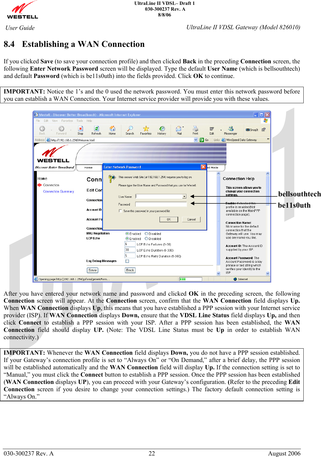    UltraLine II VDSL– Draft 1  030-300237 Rev. A 8/8/06   030-300237 Rev. A  22  August 2006  User Guide  UltraLine II VDSL Gateway (Model 826010) 8.4 Establishing a WAN Connection  If you clicked Save (to save your connection profile) and then clicked Back in the preceding Connection screen, the following Enter Network Password screen will be displayed. Type the default User Name (which is bellsouthtech) and default Password (which is be11s0uth) into the fields provided. Click OK to continue.   IMPORTANT: Notice the 1’s and the 0 used the network password. You must enter this network password before you can establish a WAN Connection. Your Internet service provider will provide you with these values.    After you have entered your network name and password and clicked OK in the preceding screen, the following Connection screen will appear. At the Connection screen, confirm that the WAN Connection field displays Up. When WAN Connection displays Up, this means that you have established a PPP session with your Internet service provider (ISP). If WAN Connection displays Down, ensure that the VDSL Line Status field displays Up, and then click  Connect to establish a PPP session with your ISP. After a PPP session has been established, the WAN Connection field should display UP. (Note: The VDSL Line Status must be Up in order to establish WAN connectivity.)  IMPORTANT: Whenever the WAN Connection field displays Down, you do not have a PPP session established. If your Gateway’s connection profile is set to “Always On” or “On Demand,” after a brief delay, the PPP session will be established automatically and the WAN Connection field will display Up. If the connection setting is set to “Manual,” you must click the Connect button to establish a PPP session. Once the PPP session has been established (WAN Connection displays UP), you can proceed with your Gateway’s configuration. (Refer to the preceding Edit Connection screen if you desire to change your connection settings.) The factory default connection setting is “Always On.”       bellsouthtechbe11s0uth