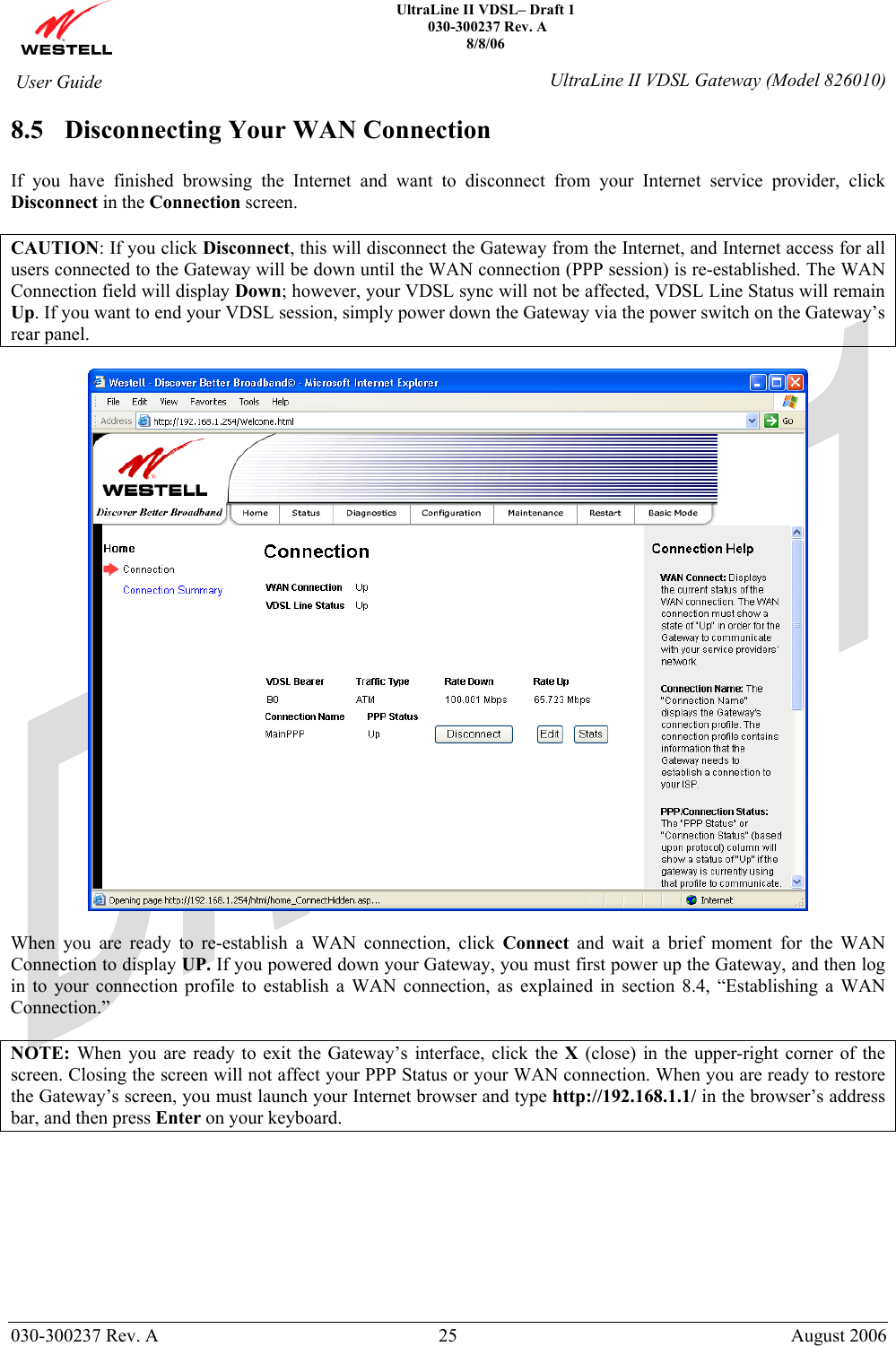    UltraLine II VDSL– Draft 1  030-300237 Rev. A 8/8/06   030-300237 Rev. A  25  August 2006  User Guide  UltraLine II VDSL Gateway (Model 826010) 8.5 Disconnecting Your WAN Connection  If you have finished browsing the Internet and want to disconnect from your Internet service provider, click Disconnect in the Connection screen.  CAUTION: If you click Disconnect, this will disconnect the Gateway from the Internet, and Internet access for all users connected to the Gateway will be down until the WAN connection (PPP session) is re-established. The WAN Connection field will display Down; however, your VDSL sync will not be affected, VDSL Line Status will remain Up. If you want to end your VDSL session, simply power down the Gateway via the power switch on the Gateway’s rear panel.    When you are ready to re-establish a WAN connection, click Connect and wait a brief moment for the WAN Connection to display UP. If you powered down your Gateway, you must first power up the Gateway, and then log in to your connection profile to establish a WAN connection, as explained in section 8.4, “Establishing a WAN Connection.”  NOTE: When you are ready to exit the Gateway’s interface, click the X (close) in the upper-right corner of the screen. Closing the screen will not affect your PPP Status or your WAN connection. When you are ready to restore the Gateway’s screen, you must launch your Internet browser and type http://192.168.1.1/ in the browser’s address bar, and then press Enter on your keyboard.   