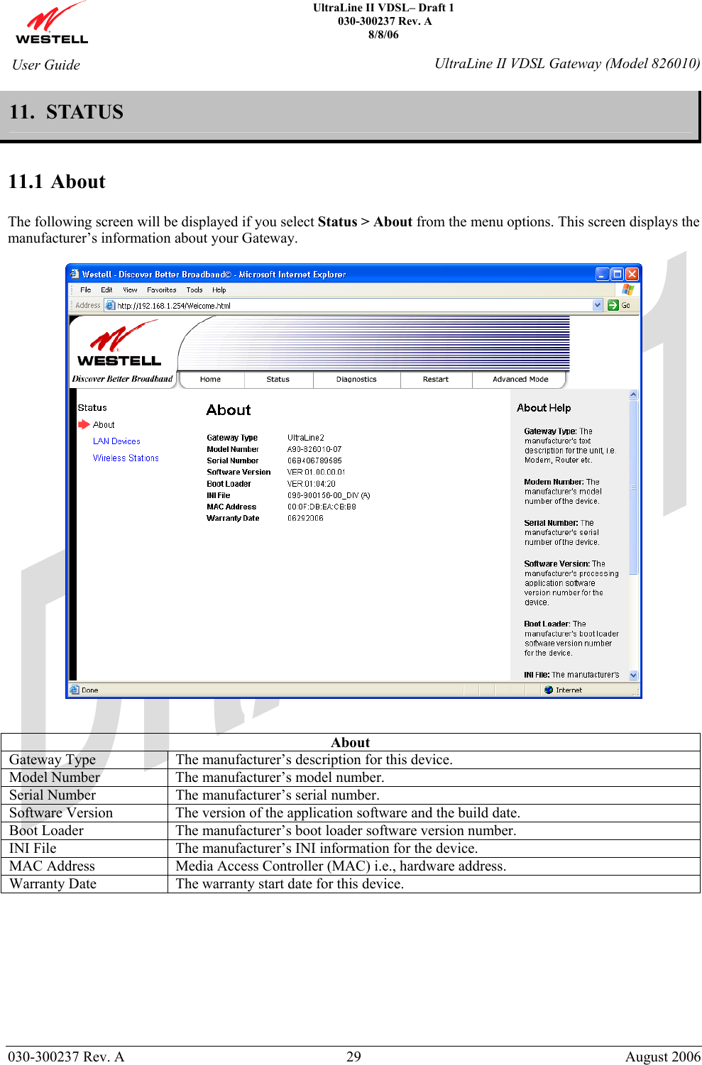    UltraLine II VDSL– Draft 1  030-300237 Rev. A 8/8/06   030-300237 Rev. A  29  August 2006  User Guide  UltraLine II VDSL Gateway (Model 826010) 11.  STATUS   11.1 About  The following screen will be displayed if you select Status &gt; About from the menu options. This screen displays the manufacturer’s information about your Gateway.     About Gateway Type  The manufacturer’s description for this device. Model Number  The manufacturer’s model number. Serial Number  The manufacturer’s serial number. Software Version  The version of the application software and the build date. Boot Loader  The manufacturer’s boot loader software version number. INI File  The manufacturer’s INI information for the device. MAC Address  Media Access Controller (MAC) i.e., hardware address. Warranty Date  The warranty start date for this device.        