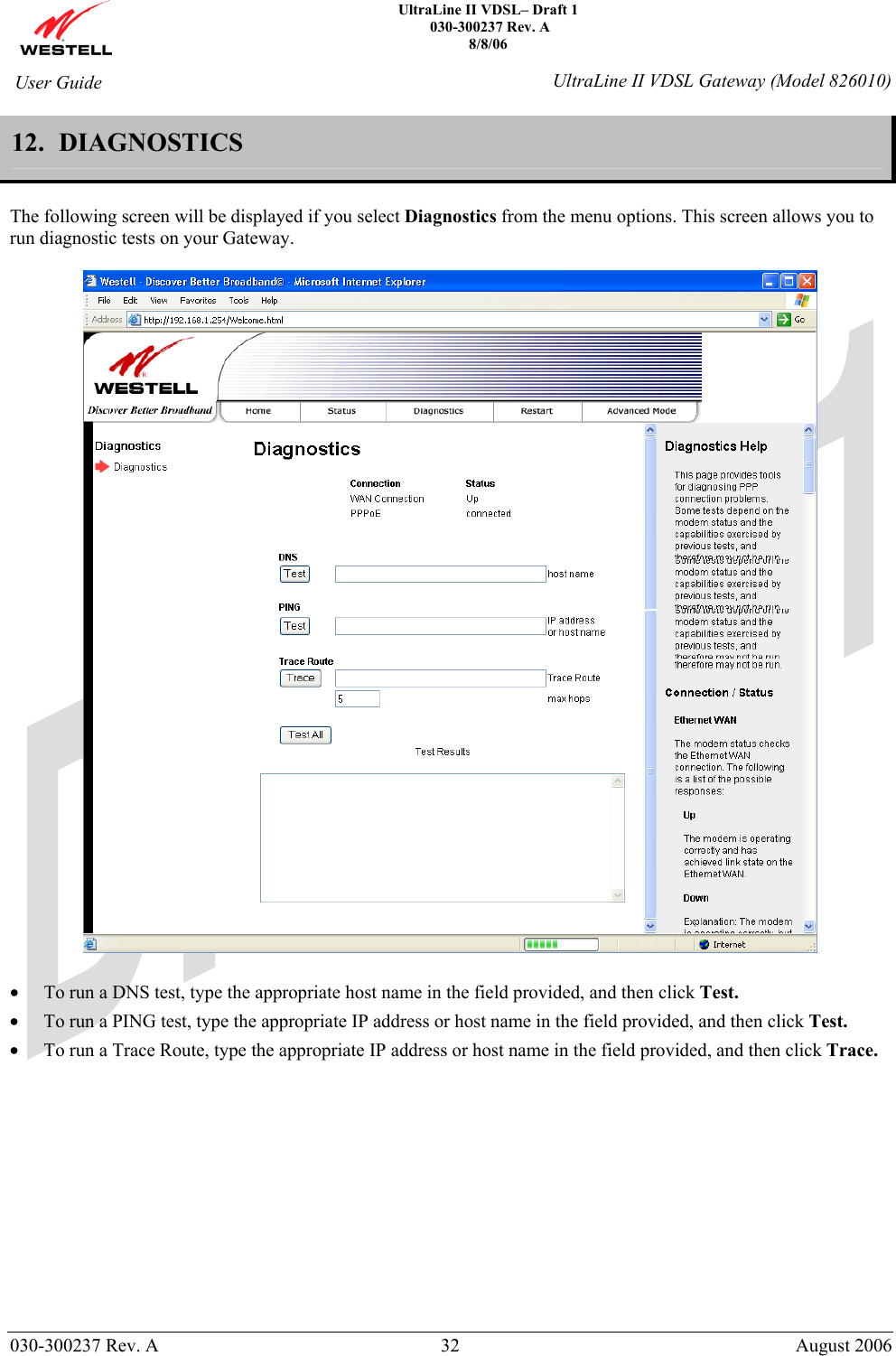    UltraLine II VDSL– Draft 1  030-300237 Rev. A 8/8/06   030-300237 Rev. A  32  August 2006  User Guide  UltraLine II VDSL Gateway (Model 826010) 12.  DIAGNOSTICS  The following screen will be displayed if you select Diagnostics from the menu options. This screen allows you to run diagnostic tests on your Gateway.    • To run a DNS test, type the appropriate host name in the field provided, and then click Test.  • To run a PING test, type the appropriate IP address or host name in the field provided, and then click Test.  • To run a Trace Route, type the appropriate IP address or host name in the field provided, and then click Trace.             