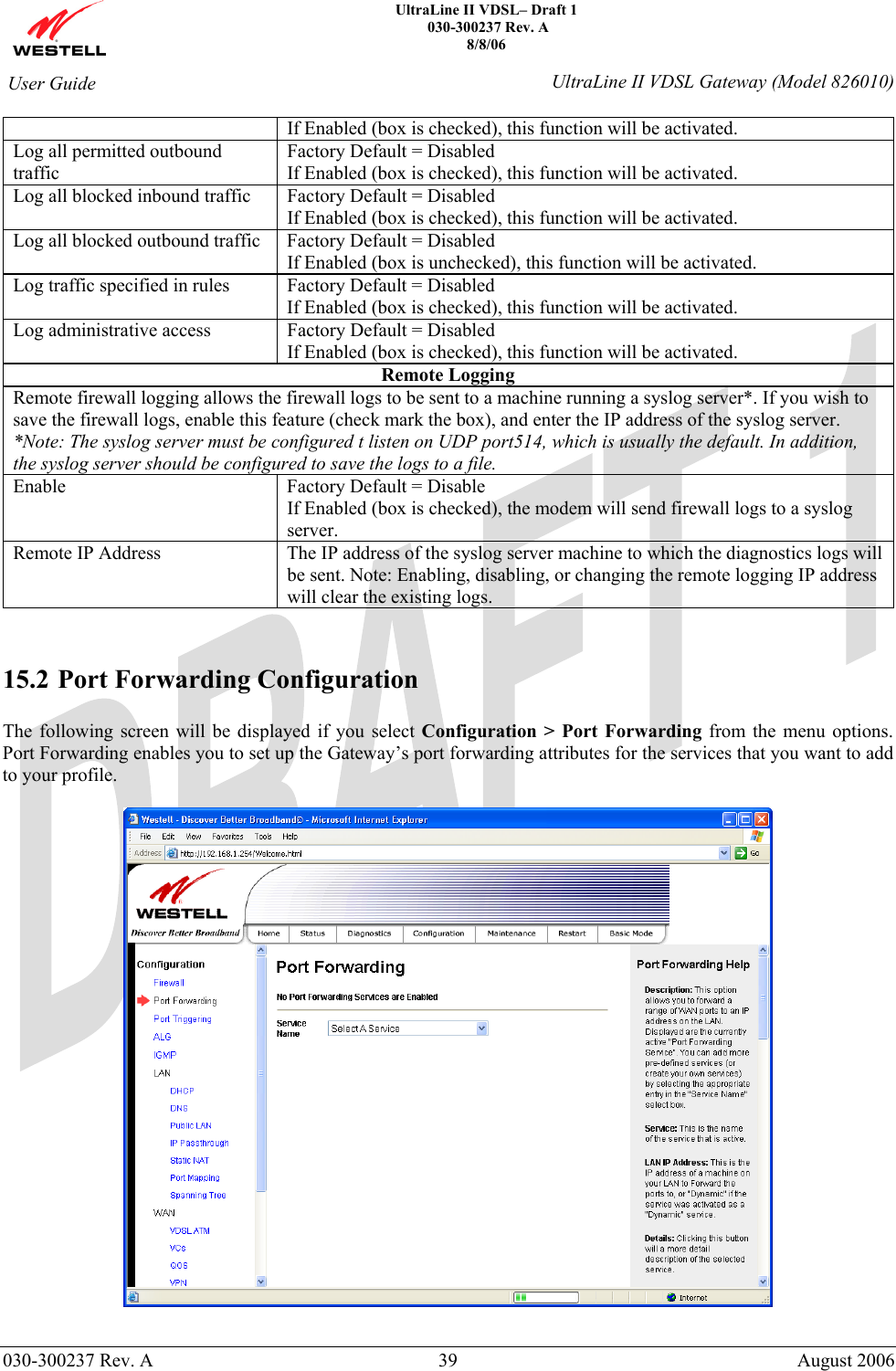    UltraLine II VDSL– Draft 1  030-300237 Rev. A 8/8/06   030-300237 Rev. A  39  August 2006  User Guide  UltraLine II VDSL Gateway (Model 826010) If Enabled (box is checked), this function will be activated. Log all permitted outbound traffic Factory Default = Disabled If Enabled (box is checked), this function will be activated. Log all blocked inbound traffic  Factory Default = Disabled If Enabled (box is checked), this function will be activated. Log all blocked outbound traffic  Factory Default = Disabled If Enabled (box is unchecked), this function will be activated. Log traffic specified in rules  Factory Default = Disabled If Enabled (box is checked), this function will be activated. Log administrative access  Factory Default = Disabled If Enabled (box is checked), this function will be activated. Remote Logging Remote firewall logging allows the firewall logs to be sent to a machine running a syslog server*. If you wish to save the firewall logs, enable this feature (check mark the box), and enter the IP address of the syslog server. *Note: The syslog server must be configured t listen on UDP port514, which is usually the default. In addition, the syslog server should be configured to save the logs to a file. Enable  Factory Default = Disable If Enabled (box is checked), the modem will send firewall logs to a syslog server. Remote IP Address  The IP address of the syslog server machine to which the diagnostics logs will be sent. Note: Enabling, disabling, or changing the remote logging IP address will clear the existing logs.   15.2 Port Forwarding Configuration  The following screen will be displayed if you select Configuration &gt; Port Forwarding from the menu options. Port Forwarding enables you to set up the Gateway’s port forwarding attributes for the services that you want to add to your profile.    