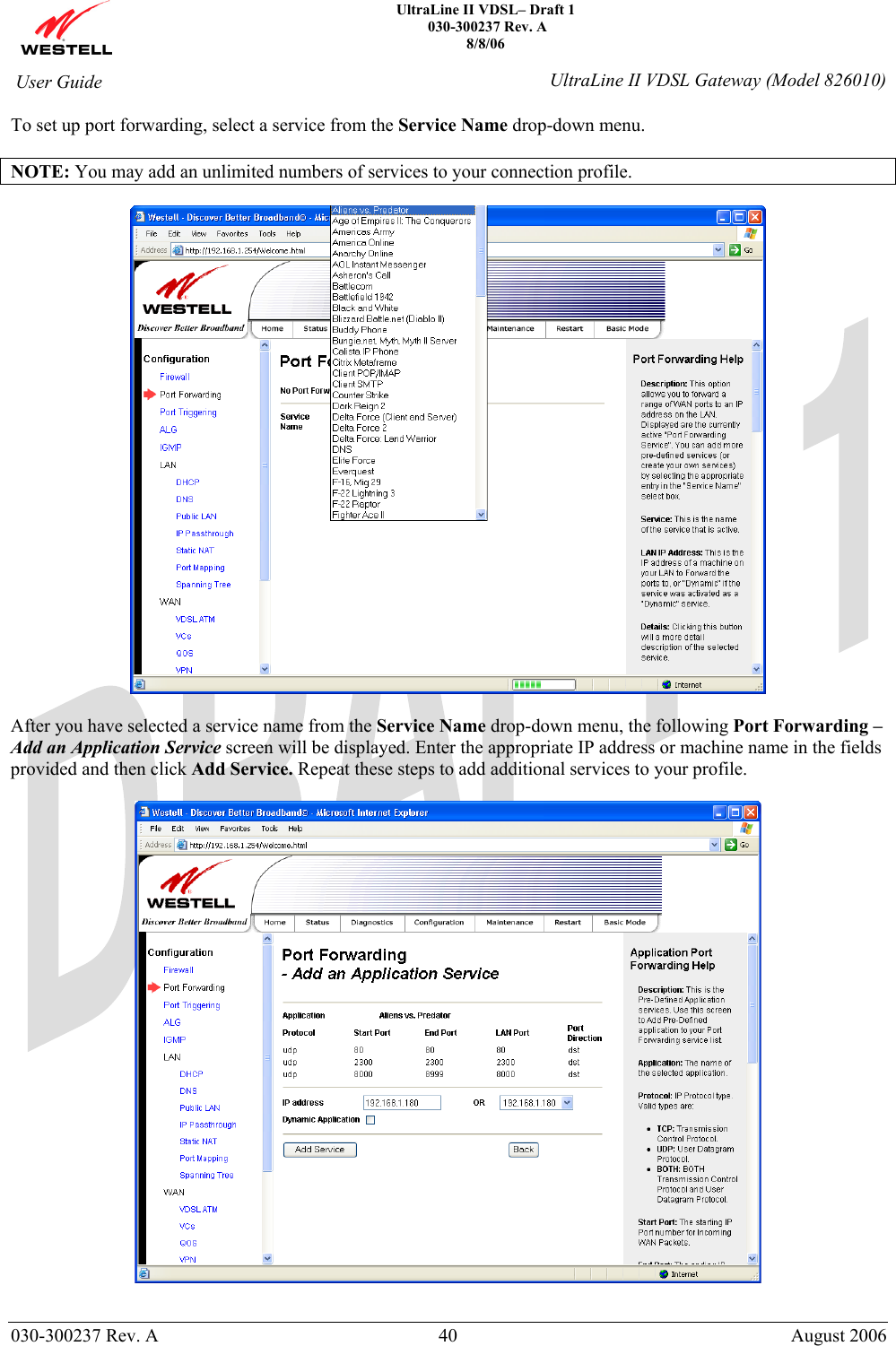    UltraLine II VDSL– Draft 1  030-300237 Rev. A 8/8/06   030-300237 Rev. A  40  August 2006  User Guide  UltraLine II VDSL Gateway (Model 826010) To set up port forwarding, select a service from the Service Name drop-down menu.  NOTE: You may add an unlimited numbers of services to your connection profile.    After you have selected a service name from the Service Name drop-down menu, the following Port Forwarding –Add an Application Service screen will be displayed. Enter the appropriate IP address or machine name in the fields provided and then click Add Service. Repeat these steps to add additional services to your profile.    