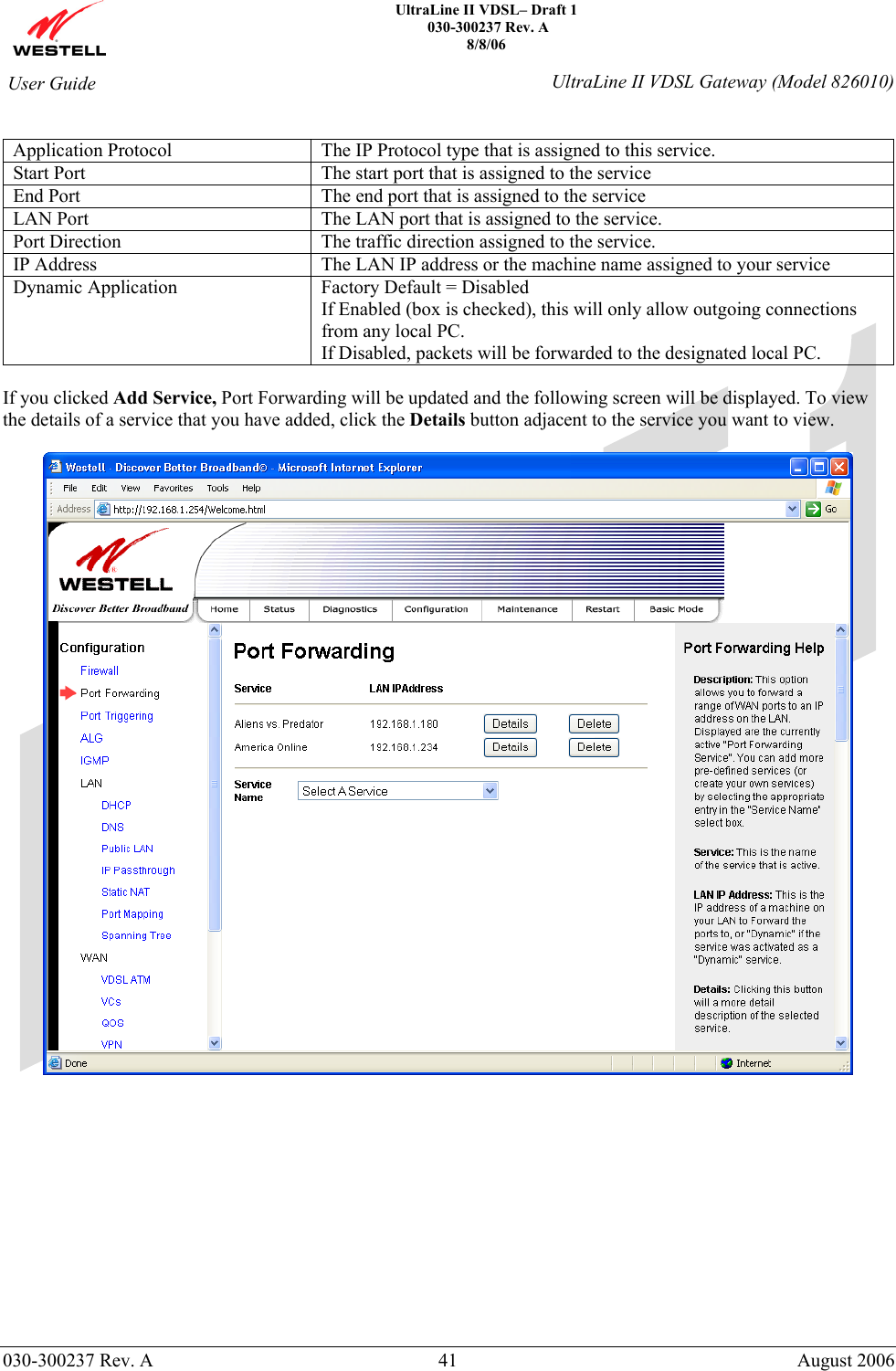    UltraLine II VDSL– Draft 1  030-300237 Rev. A 8/8/06   030-300237 Rev. A  41  August 2006  User Guide  UltraLine II VDSL Gateway (Model 826010)  Application Protocol  The IP Protocol type that is assigned to this service. Start Port  The start port that is assigned to the service End Port  The end port that is assigned to the service LAN Port  The LAN port that is assigned to the service. Port Direction  The traffic direction assigned to the service. IP Address  The LAN IP address or the machine name assigned to your service Dynamic Application  Factory Default = Disabled If Enabled (box is checked), this will only allow outgoing connections from any local PC. If Disabled, packets will be forwarded to the designated local PC.  If you clicked Add Service, Port Forwarding will be updated and the following screen will be displayed. To view the details of a service that you have added, click the Details button adjacent to the service you want to view.              