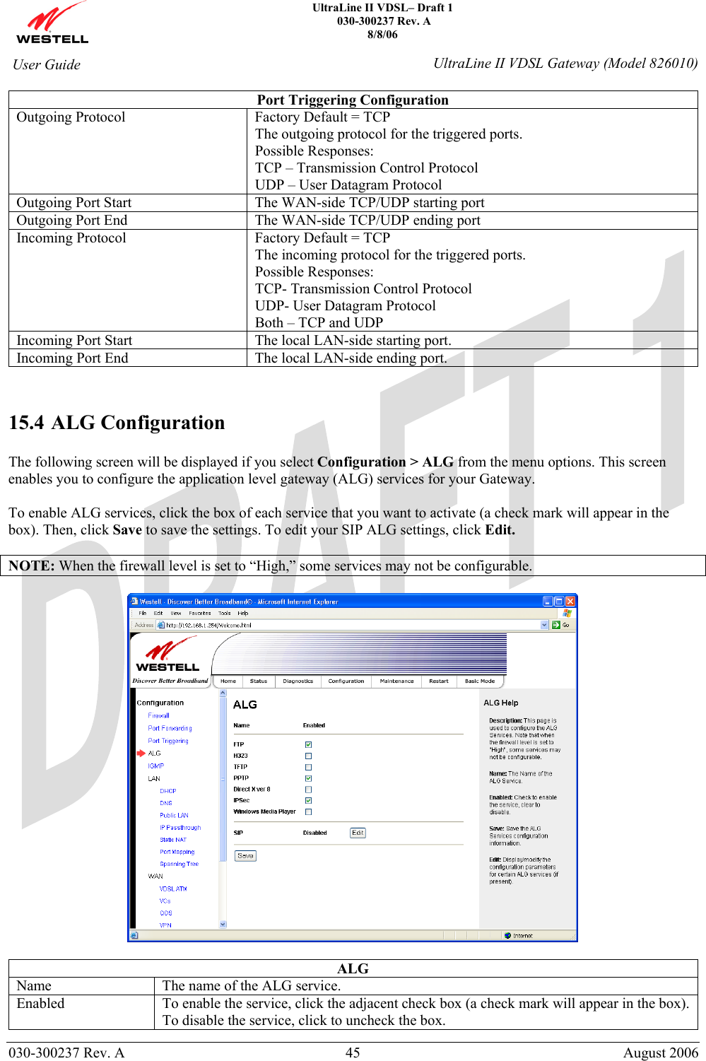    UltraLine II VDSL– Draft 1  030-300237 Rev. A 8/8/06   030-300237 Rev. A  45  August 2006  User Guide  UltraLine II VDSL Gateway (Model 826010) Port Triggering Configuration Outgoing Protocol  Factory Default = TCP The outgoing protocol for the triggered ports. Possible Responses: TCP – Transmission Control Protocol UDP – User Datagram Protocol Outgoing Port Start  The WAN-side TCP/UDP starting port Outgoing Port End   The WAN-side TCP/UDP ending port Incoming Protocol  Factory Default = TCP The incoming protocol for the triggered ports. Possible Responses: TCP- Transmission Control Protocol UDP- User Datagram Protocol Both – TCP and UDP Incoming Port Start  The local LAN-side starting port. Incoming Port End  The local LAN-side ending port.   15.4 ALG Configuration  The following screen will be displayed if you select Configuration &gt; ALG from the menu options. This screen enables you to configure the application level gateway (ALG) services for your Gateway.   To enable ALG services, click the box of each service that you want to activate (a check mark will appear in the box). Then, click Save to save the settings. To edit your SIP ALG settings, click Edit.  NOTE: When the firewall level is set to “High,” some services may not be configurable.    ALG Name  The name of the ALG service. Enabled  To enable the service, click the adjacent check box (a check mark will appear in the box). To disable the service, click to uncheck the box. 