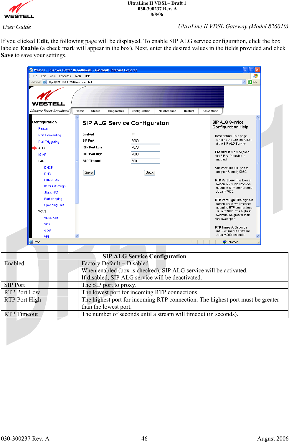    UltraLine II VDSL– Draft 1  030-300237 Rev. A 8/8/06   030-300237 Rev. A  46  August 2006  User Guide  UltraLine II VDSL Gateway (Model 826010) If you clicked Edit, the following page will be displayed. To enable SIP ALG service configuration, click the box labeled Enable (a check mark will appear in the box). Next, enter the desired values in the fields provided and click Save to save your settings.    SIP ALG Service Configuration Enabled  Factory Default = Disabled When enabled (box is checked), SIP ALG service will be activated. If disabled, SIP ALG service will be deactivated. SIP Port  The SIP port to proxy. RTP Port Low  The lowest port for incoming RTP connections. RTP Port High  The highest port for incoming RTP connection. The highest port must be greater than the lowest port. RTP Timeout   The number of seconds until a stream will timeout (in seconds).               