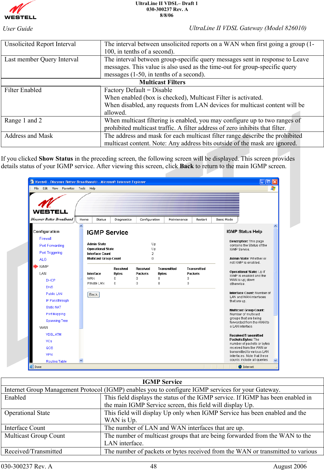    UltraLine II VDSL– Draft 1  030-300237 Rev. A 8/8/06   030-300237 Rev. A  48  August 2006  User Guide  UltraLine II VDSL Gateway (Model 826010) Unsolicited Report Interval  The interval between unsolicited reports on a WAN when first going a group (1-100, in tenths of a second). Last member Query Interval  The interval between group-specific query messages sent in response to Leave messages. This value is also used as the time-out for group-specific query messages (1-50, in tenths of a second). Multicast Filters Filter Enabled  Factory Default = Disable When enabled (box is checked), Multicast Filter is activated. When disabled, any requests from LAN devices for multicast content will be allowed. Range 1 and 2  When multicast filtering is enabled, you may configure up to two ranges of prohibited multicast traffic. A filter address of zero inhibits that filter. Address and Mask  The address and mask for each multicast filter range describe the prohibited multicast content. Note: Any address bits outside of the mask are ignored.  If you clicked Show Status in the preceding screen, the following screen will be displayed. This screen provides details status of your IGMP service. After viewing this screen, click Back to return to the main IGMP screen.    IGMP Service Internet Group Management Protocol (IGMP) enables you to configure IGMP services for your Gateway. Enabled  This field displays the status of the IGMP service. If IGMP has been enabled in the main IGMP Service screen, this field will display Up. Operational State  This field will display Up only when IGMP Service has been enabled and the WAN is Up.  Interface Count  The number of LAN and WAN interfaces that are up. Multicast Group Count  The number of multicast groups that are being forwarded from the WAN to the LAN interface. Received/Transmitted The number of packets or bytes received from the WAN or transmitted to various 