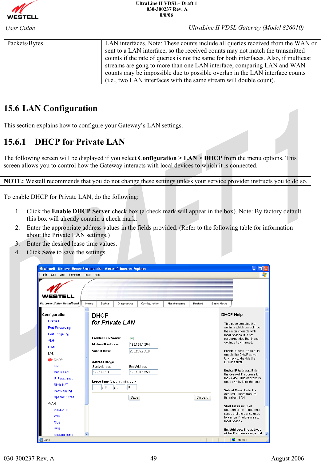    UltraLine II VDSL– Draft 1  030-300237 Rev. A 8/8/06   030-300237 Rev. A  49  August 2006  User Guide  UltraLine II VDSL Gateway (Model 826010) Packets/Bytes LAN interfaces. Note: These counts include all queries received from the WAN or sent to a LAN interface, so the received counts may not match the transmitted counts if the rate of queries is not the same for both interfaces. Also, if multicast streams are gong to more than one LAN interface, comparing LAN and WAN counts may be impossible due to possible overlap in the LAN interface counts (i.e., two LAN interfaces with the same stream will double count).   15.6 LAN Configuration  This section explains how to configure your Gateway’s LAN settings.  15.6.1  DHCP for Private LAN  The following screen will be displayed if you select Configuration &gt; LAN &gt; DHCP from the menu options. This screen allows you to control how the Gateway interacts with local devices to which it is connected.  NOTE: Westell recommends that you do not change these settings unless your service provider instructs you to do so.  To enable DHCP for Private LAN, do the following:  1. Click the Enable DHCP Server check box (a check mark will appear in the box). Note: By factory default this box will already contain a check mark. 2. Enter the appropriate address values in the fields provided. (Refer to the following table for information about the Private LAN settings.) 3. Enter the desired lease time values. 4. Click Save to save the settings.    