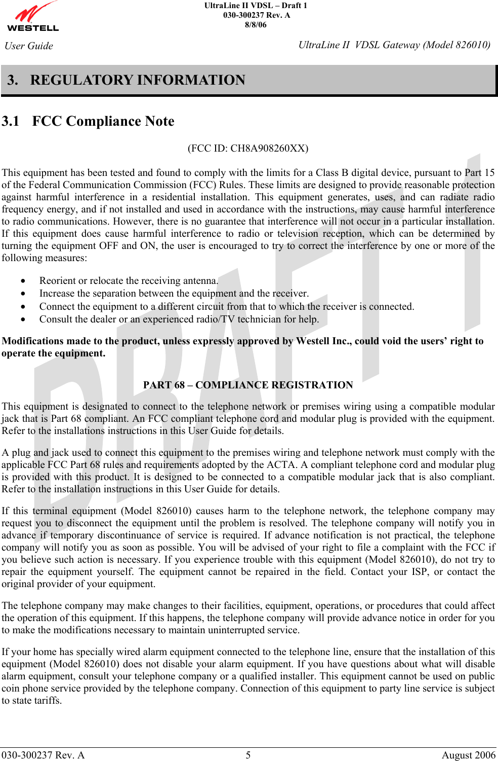    UltraLine II VDSL – Draft 1   030-300237 Rev. A 8/8/06     030-300237 Rev. A  5  August 2006  User Guide  UltraLine II  VDSL Gateway (Model 826010) 3. REGULATORY INFORMATION  3.1 FCC Compliance Note  (FCC ID: CH8A908260XX)  This equipment has been tested and found to comply with the limits for a Class B digital device, pursuant to Part 15 of the Federal Communication Commission (FCC) Rules. These limits are designed to provide reasonable protection against harmful interference in a residential installation. This equipment generates, uses, and can radiate radio frequency energy, and if not installed and used in accordance with the instructions, may cause harmful interference to radio communications. However, there is no guarantee that interference will not occur in a particular installation. If this equipment does cause harmful interference to radio or television reception, which can be determined by turning the equipment OFF and ON, the user is encouraged to try to correct the interference by one or more of the following measures:  • Reorient or relocate the receiving antenna. • Increase the separation between the equipment and the receiver. • Connect the equipment to a different circuit from that to which the receiver is connected. • Consult the dealer or an experienced radio/TV technician for help.  Modifications made to the product, unless expressly approved by Westell Inc., could void the users’ right to operate the equipment.   PART 68 – COMPLIANCE REGISTRATION  This equipment is designated to connect to the telephone network or premises wiring using a compatible modular jack that is Part 68 compliant. An FCC compliant telephone cord and modular plug is provided with the equipment. Refer to the installations instructions in this User Guide for details.   A plug and jack used to connect this equipment to the premises wiring and telephone network must comply with the applicable FCC Part 68 rules and requirements adopted by the ACTA. A compliant telephone cord and modular plug is provided with this product. It is designed to be connected to a compatible modular jack that is also compliant. Refer to the installation instructions in this User Guide for details.  If this terminal equipment (Model 826010) causes harm to the telephone network, the telephone company may request you to disconnect the equipment until the problem is resolved. The telephone company will notify you in advance if temporary discontinuance of service is required. If advance notification is not practical, the telephone company will notify you as soon as possible. You will be advised of your right to file a complaint with the FCC if you believe such action is necessary. If you experience trouble with this equipment (Model 826010), do not try to repair the equipment yourself. The equipment cannot be repaired in the field. Contact your ISP, or contact the original provider of your equipment.   The telephone company may make changes to their facilities, equipment, operations, or procedures that could affect the operation of this equipment. If this happens, the telephone company will provide advance notice in order for you to make the modifications necessary to maintain uninterrupted service.  If your home has specially wired alarm equipment connected to the telephone line, ensure that the installation of this equipment (Model 826010) does not disable your alarm equipment. If you have questions about what will disable alarm equipment, consult your telephone company or a qualified installer. This equipment cannot be used on public coin phone service provided by the telephone company. Connection of this equipment to party line service is subject to state tariffs.    