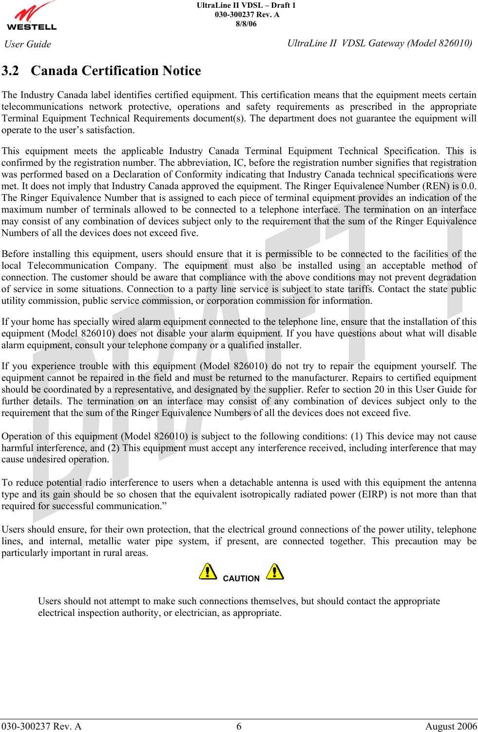    UltraLine II VDSL – Draft 1   030-300237 Rev. A 8/8/06     030-300237 Rev. A  6  August 2006  User Guide  UltraLine II  VDSL Gateway (Model 826010) 3.2 Canada Certification Notice  The Industry Canada label identifies certified equipment. This certification means that the equipment meets certain telecommunications network protective, operations and safety requirements as prescribed in the appropriate Terminal Equipment Technical Requirements document(s). The department does not guarantee the equipment will operate to the user’s satisfaction.  This equipment meets the applicable Industry Canada Terminal Equipment Technical Specification. This is confirmed by the registration number. The abbreviation, IC, before the registration number signifies that registration was performed based on a Declaration of Conformity indicating that Industry Canada technical specifications were met. It does not imply that Industry Canada approved the equipment. The Ringer Equivalence Number (REN) is 0.0. The Ringer Equivalence Number that is assigned to each piece of terminal equipment provides an indication of the maximum number of terminals allowed to be connected to a telephone interface. The termination on an interface may consist of any combination of devices subject only to the requirement that the sum of the Ringer Equivalence Numbers of all the devices does not exceed five.  Before installing this equipment, users should ensure that it is permissible to be connected to the facilities of the local Telecommunication Company. The equipment must also be installed using an acceptable method of connection. The customer should be aware that compliance with the above conditions may not prevent degradation of service in some situations. Connection to a party line service is subject to state tariffs. Contact the state public utility commission, public service commission, or corporation commission for information.  If your home has specially wired alarm equipment connected to the telephone line, ensure that the installation of this equipment (Model 826010) does not disable your alarm equipment. If you have questions about what will disable alarm equipment, consult your telephone company or a qualified installer.  If you experience trouble with this equipment (Model 826010) do not try to repair the equipment yourself. The equipment cannot be repaired in the field and must be returned to the manufacturer. Repairs to certified equipment should be coordinated by a representative, and designated by the supplier. Refer to section 20 in this User Guide for further details. The termination on an interface may consist of any combination of devices subject only to the requirement that the sum of the Ringer Equivalence Numbers of all the devices does not exceed five.   Operation of this equipment (Model 826010) is subject to the following conditions: (1) This device may not cause harmful interference, and (2) This equipment must accept any interference received, including interference that may cause undesired operation.  To reduce potential radio interference to users when a detachable antenna is used with this equipment the antenna type and its gain should be so chosen that the equivalent isotropically radiated power (EIRP) is not more than that required for successful communication.”  Users should ensure, for their own protection, that the electrical ground connections of the power utility, telephone lines, and internal, metallic water pipe system, if present, are connected together. This precaution may be particularly important in rural areas.     CAUTION   Users should not attempt to make such connections themselves, but should contact the appropriate electrical inspection authority, or electrician, as appropriate. 