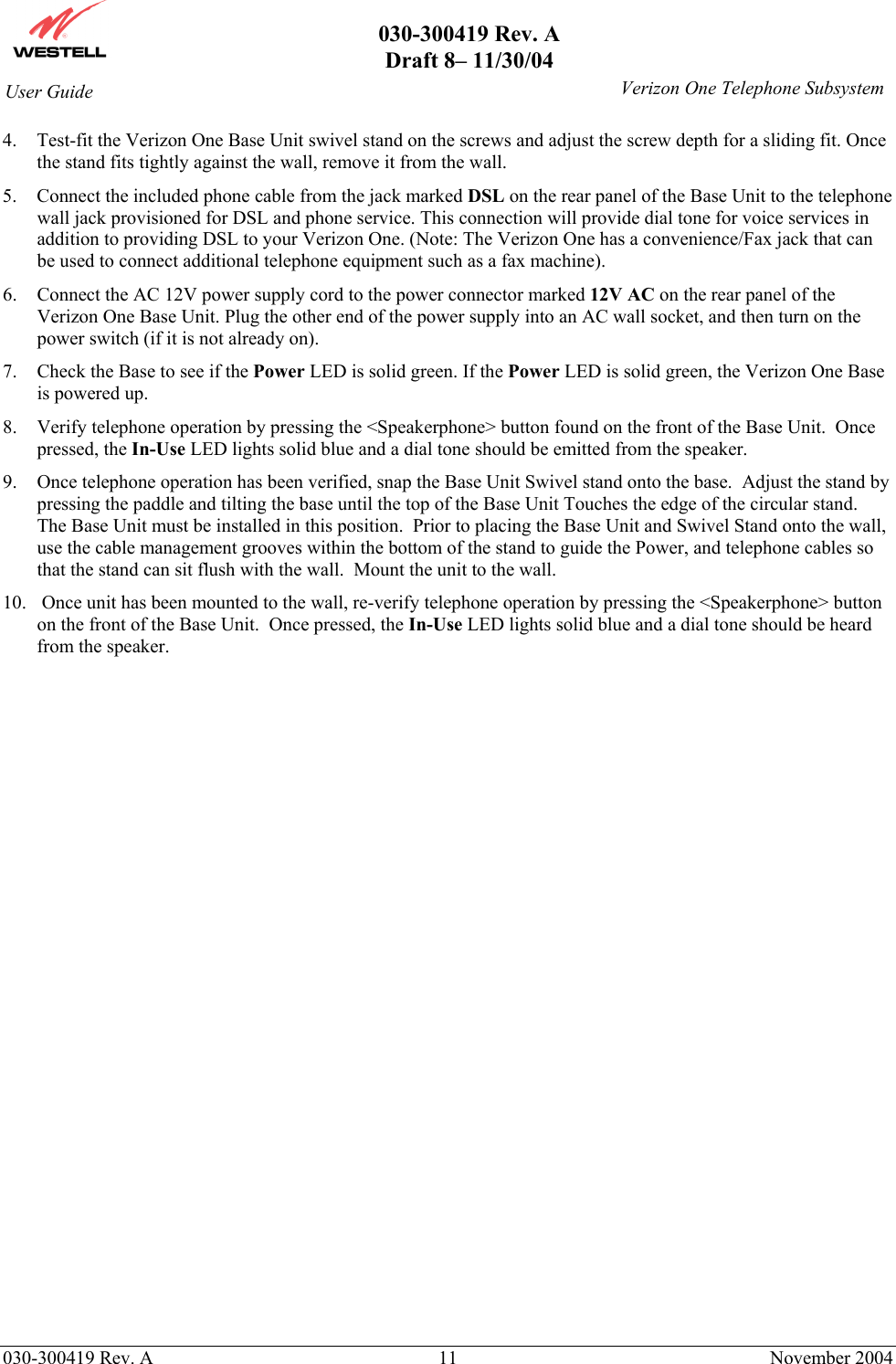       030-300419 Rev. A Draft 8– 11/30/04    030-300419 Rev. A  11  November 2004 User Guide   Verizon One Telephone Subsystem4.  Test-fit the Verizon One Base Unit swivel stand on the screws and adjust the screw depth for a sliding fit. Once the stand fits tightly against the wall, remove it from the wall. 5.  Connect the included phone cable from the jack marked DSL on the rear panel of the Base Unit to the telephone wall jack provisioned for DSL and phone service. This connection will provide dial tone for voice services in addition to providing DSL to your Verizon One. (Note: The Verizon One has a convenience/Fax jack that can be used to connect additional telephone equipment such as a fax machine). 6.  Connect the AC 12V power supply cord to the power connector marked 12V AC on the rear panel of the Verizon One Base Unit. Plug the other end of the power supply into an AC wall socket, and then turn on the power switch (if it is not already on). 7.  Check the Base to see if the Power LED is solid green. If the Power LED is solid green, the Verizon One Base is powered up. 8.  Verify telephone operation by pressing the &lt;Speakerphone&gt; button found on the front of the Base Unit.  Once pressed, the In-Use LED lights solid blue and a dial tone should be emitted from the speaker. 9.  Once telephone operation has been verified, snap the Base Unit Swivel stand onto the base.  Adjust the stand by pressing the paddle and tilting the base until the top of the Base Unit Touches the edge of the circular stand.  The Base Unit must be installed in this position.  Prior to placing the Base Unit and Swivel Stand onto the wall, use the cable management grooves within the bottom of the stand to guide the Power, and telephone cables so that the stand can sit flush with the wall.  Mount the unit to the wall. 10.   Once unit has been mounted to the wall, re-verify telephone operation by pressing the &lt;Speakerphone&gt; button on the front of the Base Unit.  Once pressed, the In-Use LED lights solid blue and a dial tone should be heard from the speaker.   