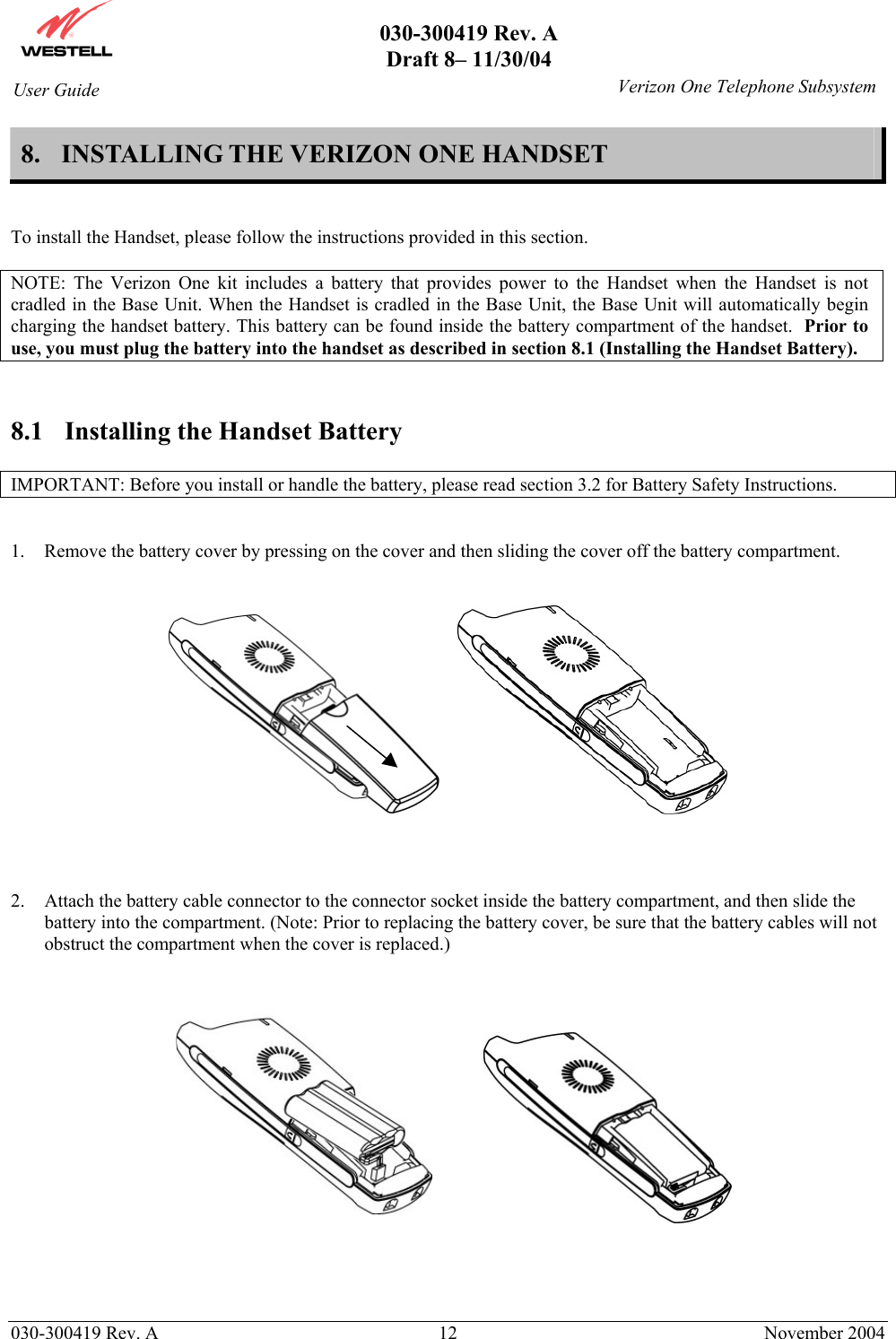       030-300419 Rev. A Draft 8– 11/30/04    030-300419 Rev. A  12  November 2004 User Guide   Verizon One Telephone Subsystem8.  INSTALLING THE VERIZON ONE HANDSET   To install the Handset, please follow the instructions provided in this section.   NOTE: The Verizon One kit includes a battery that provides power to the Handset when the Handset is not cradled in the Base Unit. When the Handset is cradled in the Base Unit, the Base Unit will automatically begin charging the handset battery. This battery can be found inside the battery compartment of the handset.  Prior to use, you must plug the battery into the handset as described in section 8.1 (Installing the Handset Battery).   8.1  Installing the Handset Battery  IMPORTANT: Before you install or handle the battery, please read section 3.2 for Battery Safety Instructions.   1.  Remove the battery cover by pressing on the cover and then sliding the cover off the battery compartment.          2.  Attach the battery cable connector to the connector socket inside the battery compartment, and then slide the battery into the compartment. (Note: Prior to replacing the battery cover, be sure that the battery cables will not obstruct the compartment when the cover is replaced.)          