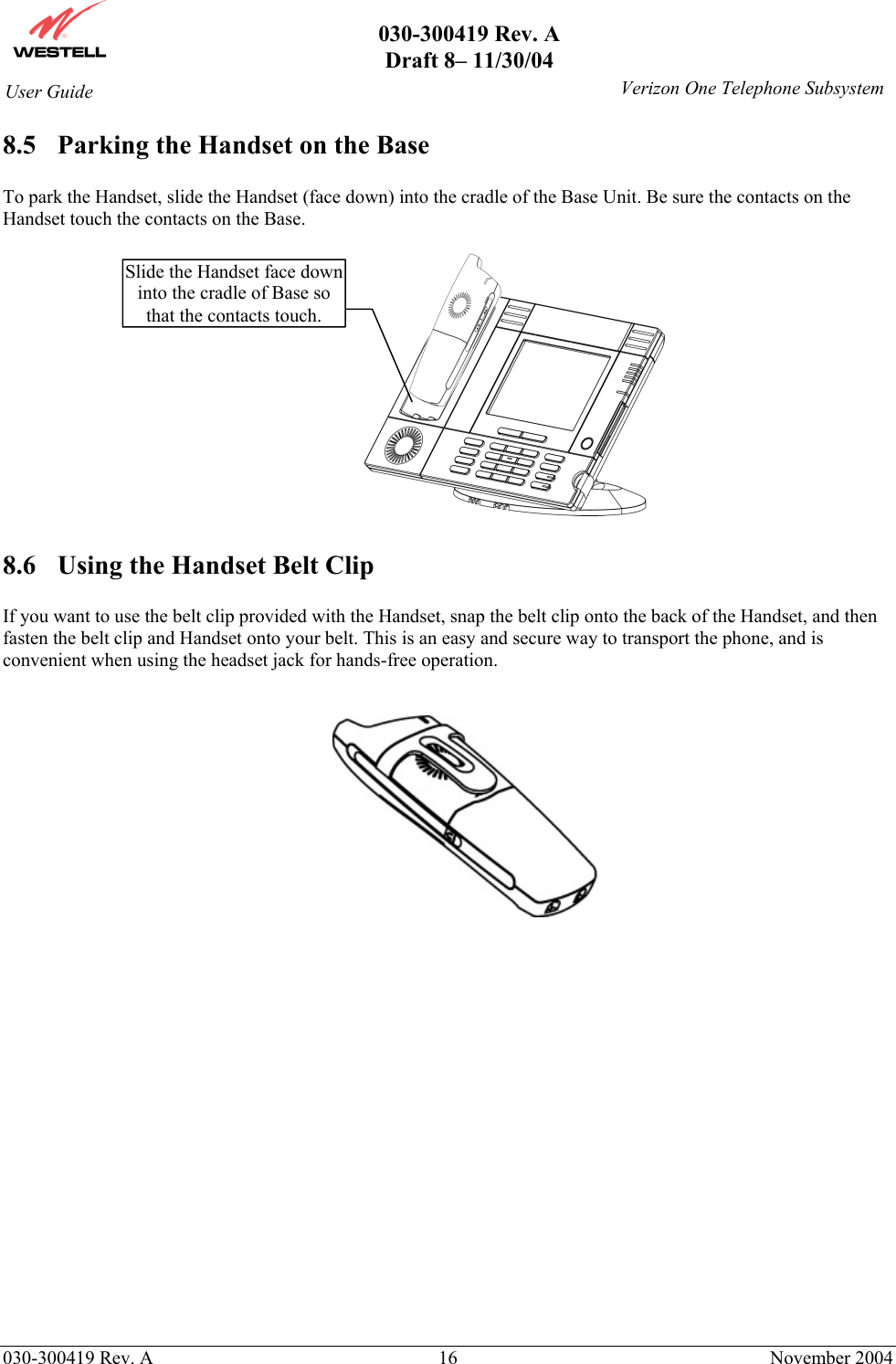       030-300419 Rev. A Draft 8– 11/30/04    030-300419 Rev. A  16  November 2004 User Guide   Verizon One Telephone Subsystem8.5  Parking the Handset on the Base  To park the Handset, slide the Handset (face down) into the cradle of the Base Unit. Be sure the contacts on the Handset touch the contacts on the Base.                                 8.6  Using the Handset Belt Clip  If you want to use the belt clip provided with the Handset, snap the belt clip onto the back of the Handset, and then fasten the belt clip and Handset onto your belt. This is an easy and secure way to transport the phone, and is convenient when using the headset jack for hands-free operation.    Slide the Handset face down into the cradle of Base so that the contacts touch. 