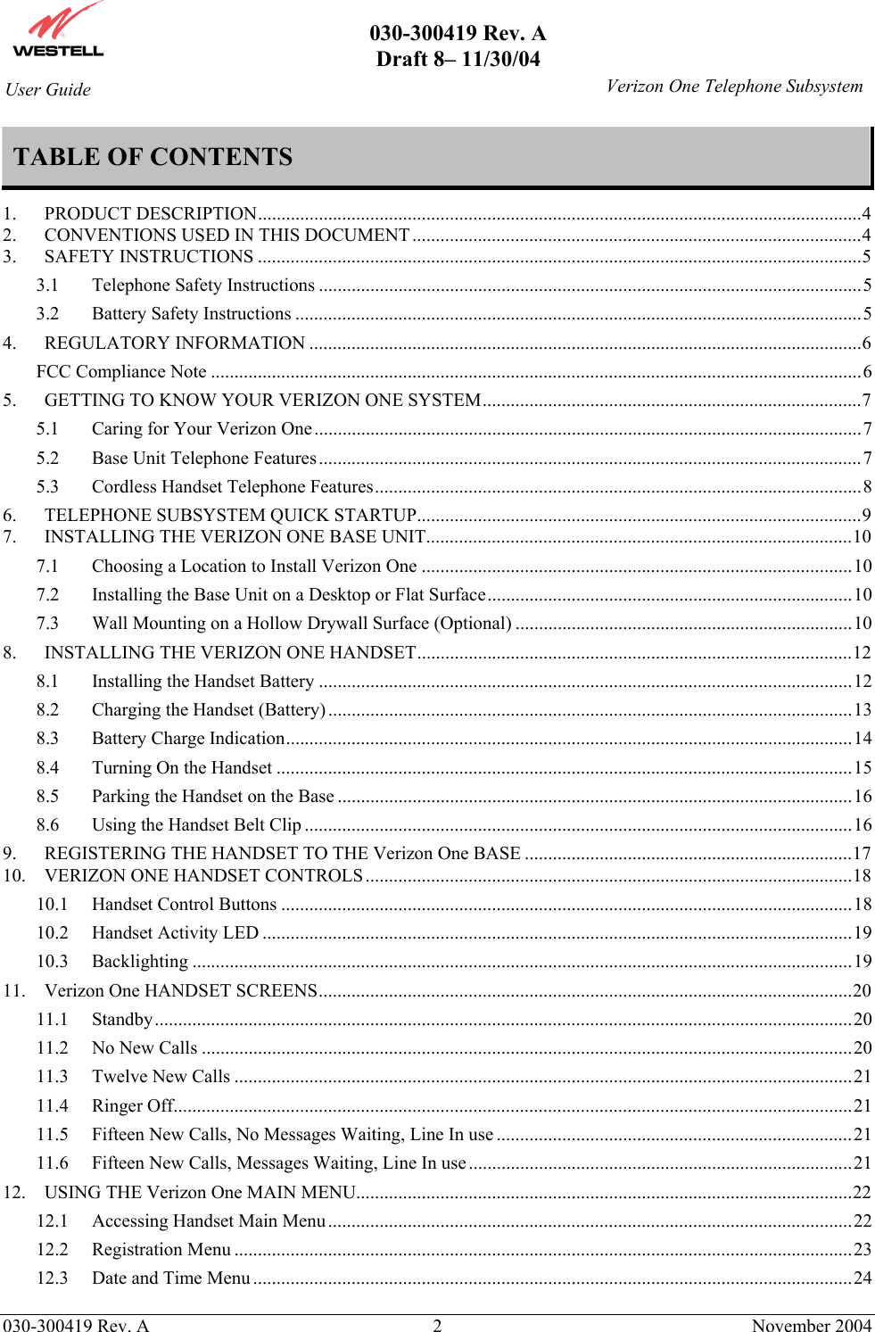       030-300419 Rev. A Draft 8– 11/30/04    030-300419 Rev. A  2  November 2004 User Guide   Verizon One Telephone SubsystemTABLE OF CONTENTS  1. PRODUCT DESCRIPTION.................................................................................................................................4 2. CONVENTIONS USED IN THIS DOCUMENT................................................................................................4 3. SAFETY INSTRUCTIONS .................................................................................................................................5 3.1 Telephone Safety Instructions ....................................................................................................................5 3.2 Battery Safety Instructions .........................................................................................................................5 4. REGULATORY INFORMATION ......................................................................................................................6 FCC Compliance Note ...........................................................................................................................................6 5. GETTING TO KNOW YOUR VERIZON ONE SYSTEM.................................................................................7 5.1 Caring for Your Verizon One.....................................................................................................................7 5.2 Base Unit Telephone Features....................................................................................................................7 5.3 Cordless Handset Telephone Features........................................................................................................8 6. TELEPHONE SUBSYSTEM QUICK STARTUP...............................................................................................9 7. INSTALLING THE VERIZON ONE BASE UNIT...........................................................................................10 7.1 Choosing a Location to Install Verizon One ............................................................................................10 7.2 Installing the Base Unit on a Desktop or Flat Surface..............................................................................10 7.3 Wall Mounting on a Hollow Drywall Surface (Optional) ........................................................................10 8. INSTALLING THE VERIZON ONE HANDSET.............................................................................................12 8.1 Installing the Handset Battery ..................................................................................................................12 8.2 Charging the Handset (Battery) ................................................................................................................13 8.3 Battery Charge Indication.........................................................................................................................14 8.4 Turning On the Handset ...........................................................................................................................15 8.5 Parking the Handset on the Base ..............................................................................................................16 8.6 Using the Handset Belt Clip .....................................................................................................................16 9. REGISTERING THE HANDSET TO THE Verizon One BASE ......................................................................17 10. VERIZON ONE HANDSET CONTROLS........................................................................................................18 10.1 Handset Control Buttons ..........................................................................................................................18 10.2 Handset Activity LED ..............................................................................................................................19 10.3 Backlighting .............................................................................................................................................19 11. Verizon One HANDSET SCREENS..................................................................................................................20 11.1 Standby.....................................................................................................................................................20 11.2 No New Calls ...........................................................................................................................................20 11.3 Twelve New Calls ....................................................................................................................................21 11.4 Ringer Off.................................................................................................................................................21 11.5 Fifteen New Calls, No Messages Waiting, Line In use ............................................................................21 11.6 Fifteen New Calls, Messages Waiting, Line In use..................................................................................21 12. USING THE Verizon One MAIN MENU..........................................................................................................22 12.1 Accessing Handset Main Menu ................................................................................................................22 12.2 Registration Menu ....................................................................................................................................23 12.3 Date and Time Menu ................................................................................................................................24 