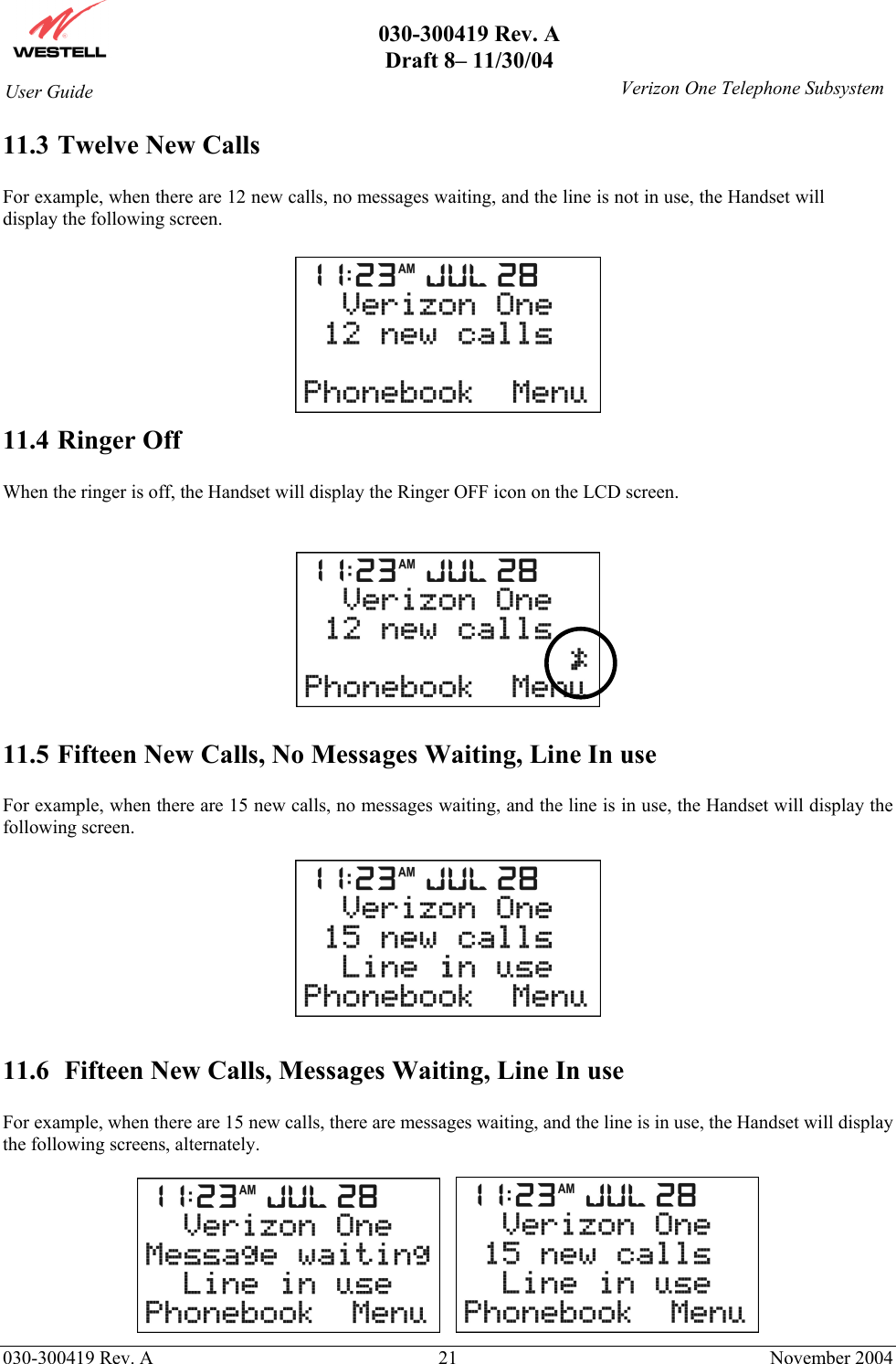       030-300419 Rev. A Draft 8– 11/30/04    030-300419 Rev. A  21  November 2004 User Guide   Verizon One Telephone Subsystem11.3 Twelve New Calls  For example, when there are 12 new calls, no messages waiting, and the line is not in use, the Handset will display the following screen.   11.4 Ringer Off  When the ringer is off, the Handset will display the Ringer OFF icon on the LCD screen.     11.5 Fifteen New Calls, No Messages Waiting, Line In use  For example, when there are 15 new calls, no messages waiting, and the line is in use, the Handset will display the following screen.    11.6  Fifteen New Calls, Messages Waiting, Line In use  For example, when there are 15 new calls, there are messages waiting, and the line is in use, the Handset will display the following screens, alternately.       