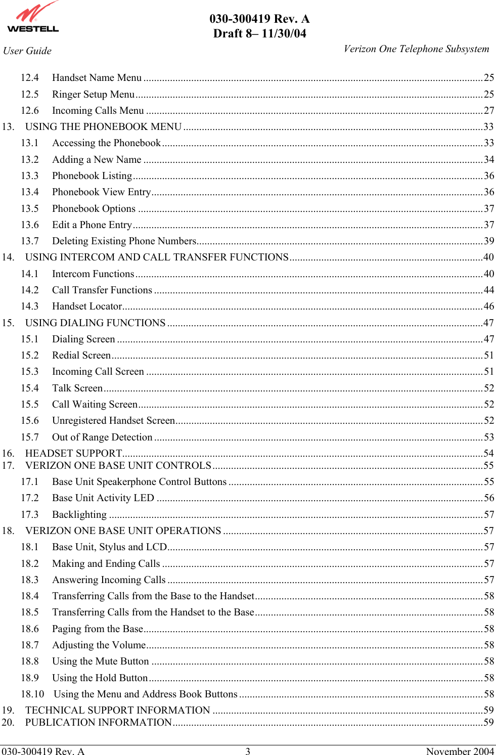       030-300419 Rev. A Draft 8– 11/30/04    030-300419 Rev. A  3  November 2004 User Guide   Verizon One Telephone Subsystem12.4 Handset Name Menu ................................................................................................................................25 12.5 Ringer Setup Menu...................................................................................................................................25 12.6 Incoming Calls Menu ...............................................................................................................................27 13. USING THE PHONEBOOK MENU.................................................................................................................33 13.1 Accessing the Phonebook.........................................................................................................................33 13.2 Adding a New Name ................................................................................................................................34 13.3 Phonebook Listing....................................................................................................................................36 13.4 Phonebook View Entry.............................................................................................................................36 13.5 Phonebook Options ..................................................................................................................................37 13.6 Edit a Phone Entry....................................................................................................................................37 13.7 Deleting Existing Phone Numbers............................................................................................................39 14. USING INTERCOM AND CALL TRANSFER FUNCTIONS.........................................................................40 14.1 Intercom Functions...................................................................................................................................40 14.2 Call Transfer Functions ............................................................................................................................44 14.3 Handset Locator........................................................................................................................................46 15. USING DIALING FUNCTIONS .......................................................................................................................47 15.1 Dialing Screen ..........................................................................................................................................47 15.2 Redial Screen............................................................................................................................................51 15.3 Incoming Call Screen ...............................................................................................................................51 15.4 Talk Screen...............................................................................................................................................52 15.5 Call Waiting Screen..................................................................................................................................52 15.6 Unregistered Handset Screen....................................................................................................................52 15.7 Out of Range Detection ............................................................................................................................53 16. HEADSET SUPPORT........................................................................................................................................54 17. VERIZON ONE BASE UNIT CONTROLS......................................................................................................55 17.1 Base Unit Speakerphone Control Buttons ................................................................................................55 17.2 Base Unit Activity LED ...........................................................................................................................56 17.3 Backlighting .............................................................................................................................................57 18. VERIZON ONE BASE UNIT OPERATIONS ..................................................................................................57 18.1 Base Unit, Stylus and LCD.......................................................................................................................57 18.2 Making and Ending Calls .........................................................................................................................57 18.3 Answering Incoming Calls .......................................................................................................................57 18.4 Transferring Calls from the Base to the Handset......................................................................................58 18.5 Transferring Calls from the Handset to the Base......................................................................................58 18.6 Paging from the Base................................................................................................................................58 18.7 Adjusting the Volume...............................................................................................................................58 18.8 Using the Mute Button .............................................................................................................................58 18.9 Using the Hold Button..............................................................................................................................58 18.10 Using the Menu and Address Book Buttons ............................................................................................58 19. TECHNICAL SUPPORT INFORMATION ......................................................................................................59 20. PUBLICATION INFORMATION.....................................................................................................................59  