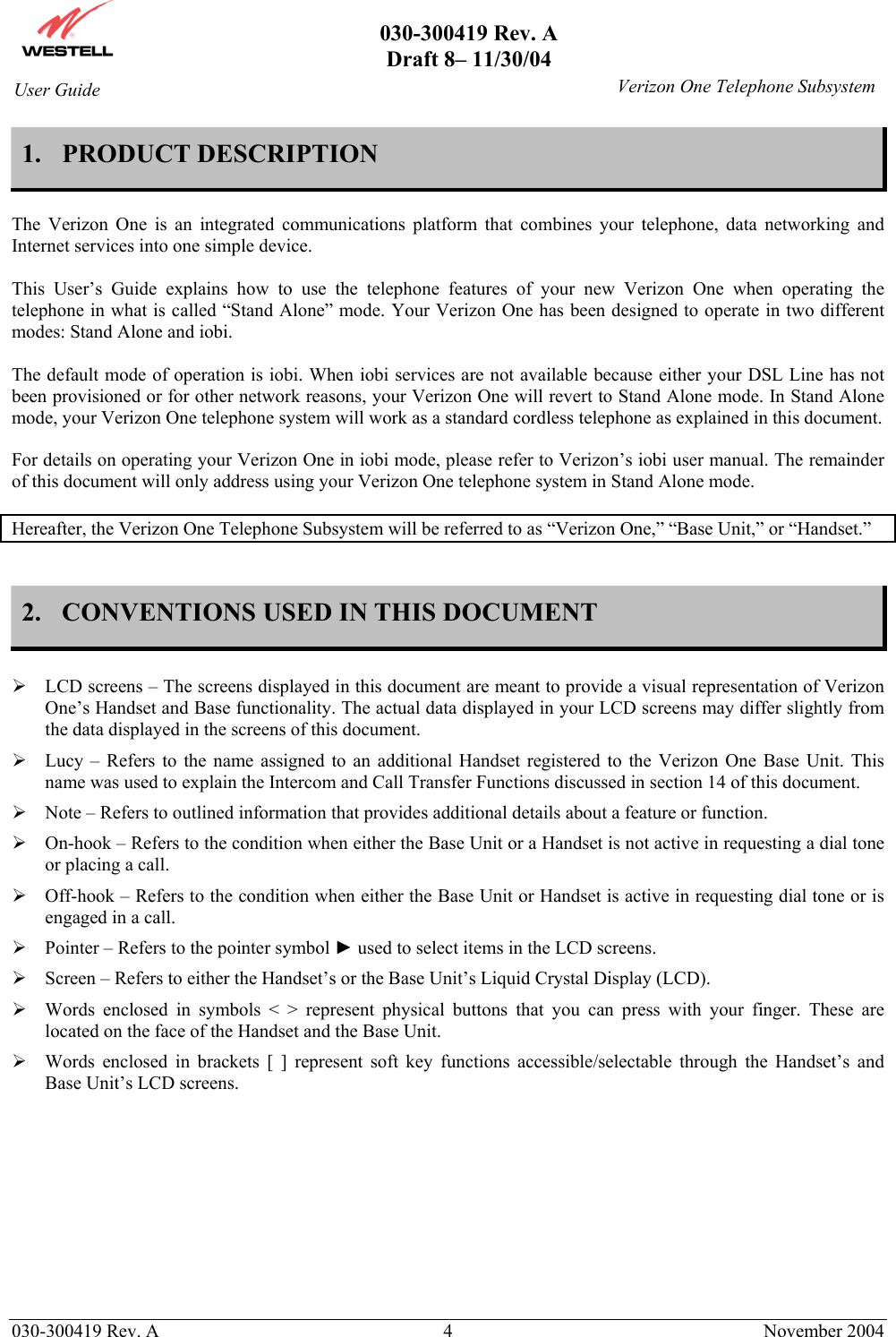       030-300419 Rev. A Draft 8– 11/30/04    030-300419 Rev. A  4  November 2004 User Guide   Verizon One Telephone Subsystem1. PRODUCT DESCRIPTION  The Verizon One is an integrated communications platform that combines your telephone, data networking and Internet services into one simple device.  This User’s Guide explains how to use the telephone features of your new Verizon One when operating the telephone in what is called “Stand Alone” mode. Your Verizon One has been designed to operate in two different modes: Stand Alone and iobi.   The default mode of operation is iobi. When iobi services are not available because either your DSL Line has not been provisioned or for other network reasons, your Verizon One will revert to Stand Alone mode. In Stand Alone mode, your Verizon One telephone system will work as a standard cordless telephone as explained in this document.  For details on operating your Verizon One in iobi mode, please refer to Verizon’s iobi user manual. The remainder of this document will only address using your Verizon One telephone system in Stand Alone mode.  Hereafter, the Verizon One Telephone Subsystem will be referred to as “Verizon One,” “Base Unit,” or “Handset.”   2.  CONVENTIONS USED IN THIS DOCUMENT   LCD screens – The screens displayed in this document are meant to provide a visual representation of Verizon One’s Handset and Base functionality. The actual data displayed in your LCD screens may differ slightly from the data displayed in the screens of this document.  Lucy – Refers to the name assigned to an additional Handset registered to the Verizon One Base Unit. This name was used to explain the Intercom and Call Transfer Functions discussed in section 14 of this document.  Note – Refers to outlined information that provides additional details about a feature or function.  On-hook – Refers to the condition when either the Base Unit or a Handset is not active in requesting a dial tone or placing a call.   Off-hook – Refers to the condition when either the Base Unit or Handset is active in requesting dial tone or is engaged in a call.  Pointer – Refers to the pointer symbol ► used to select items in the LCD screens.  Screen – Refers to either the Handset’s or the Base Unit’s Liquid Crystal Display (LCD).   Words enclosed in symbols &lt; &gt; represent physical buttons that you can press with your finger. These are located on the face of the Handset and the Base Unit.  Words enclosed in brackets [ ] represent soft key functions accessible/selectable through the Handset’s and Base Unit’s LCD screens.        