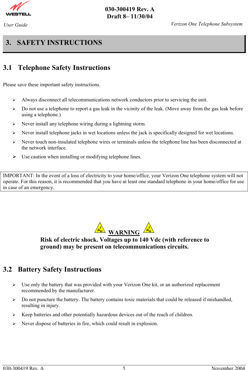       030-300419 Rev. A Draft 8– 11/30/04    030-300419 Rev. A  5  November 2004 User Guide   Verizon One Telephone Subsystem3. SAFETY INSTRUCTIONS  3.1  Telephone Safety Instructions  Please save these important safety instructions.    Always disconnect all telecommunications network conductors prior to servicing the unit.   Do not use a telephone to report a gas leak in the vicinity of the leak. (Move away from the gas leak before using a telephone.)   Never install any telephone wiring during a lightning storm.   Never install telephone jacks in wet locations unless the jack is specifically designed for wet locations.   Never touch non-insulated telephone wires or terminals unless the telephone line has been disconnected at the network interface.  Use caution when installing or modifying telephone lines.  IMPORTANT: In the event of a loss of electricity to your home/office, your Verizon One telephone system will not operate. For this reason, it is recommended that you have at least one standard telephone in your home/office for use in case of an emergency.     WARNING   Risk of electric shock. Voltages up to 140 Vdc (with reference to ground) may be present on telecommunications circuits.   3.2  Battery Safety Instructions    Use only the battery that was provided with your Verizon One kit, or an authorized replacement recommended by the manufacturer.   Do not puncture the battery. The battery contains toxic materials that could be released if mishandled, resulting in injury.   Keep batteries and other potentially hazardous devices out of the reach of children.   Never dispose of batteries in fire, which could result in explosion.   