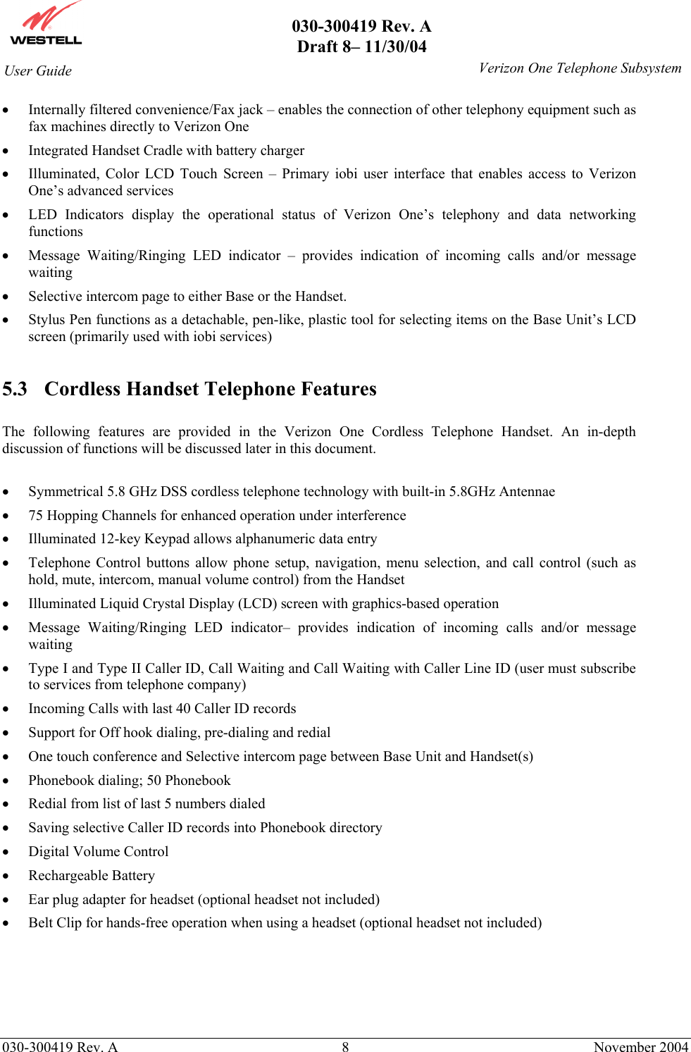       030-300419 Rev. A Draft 8– 11/30/04    030-300419 Rev. A  8  November 2004 User Guide   Verizon One Telephone Subsystem•  Internally filtered convenience/Fax jack – enables the connection of other telephony equipment such as fax machines directly to Verizon One •  Integrated Handset Cradle with battery charger •  Illuminated, Color LCD Touch Screen – Primary iobi user interface that enables access to Verizon One’s advanced services •  LED Indicators display the operational status of Verizon One’s telephony and data networking functions •  Message Waiting/Ringing LED indicator – provides indication of incoming calls and/or message waiting •  Selective intercom page to either Base or the Handset. •  Stylus Pen functions as a detachable, pen-like, plastic tool for selecting items on the Base Unit’s LCD screen (primarily used with iobi services)  5.3  Cordless Handset Telephone Features  The following features are provided in the Verizon One Cordless Telephone Handset. An in-depth discussion of functions will be discussed later in this document.  •  Symmetrical 5.8 GHz DSS cordless telephone technology with built-in 5.8GHz Antennae •  75 Hopping Channels for enhanced operation under interference  •  Illuminated 12-key Keypad allows alphanumeric data entry  •  Telephone Control buttons allow phone setup, navigation, menu selection, and call control (such as hold, mute, intercom, manual volume control) from the Handset  •  Illuminated Liquid Crystal Display (LCD) screen with graphics-based operation •  Message Waiting/Ringing LED indicator– provides indication of incoming calls and/or message waiting  •  Type I and Type II Caller ID, Call Waiting and Call Waiting with Caller Line ID (user must subscribe to services from telephone company) •  Incoming Calls with last 40 Caller ID records •  Support for Off hook dialing, pre-dialing and redial  •  One touch conference and Selective intercom page between Base Unit and Handset(s) •  Phonebook dialing; 50 Phonebook •  Redial from list of last 5 numbers dialed •  Saving selective Caller ID records into Phonebook directory •  Digital Volume Control  •  Rechargeable Battery •  Ear plug adapter for headset (optional headset not included) •  Belt Clip for hands-free operation when using a headset (optional headset not included)    