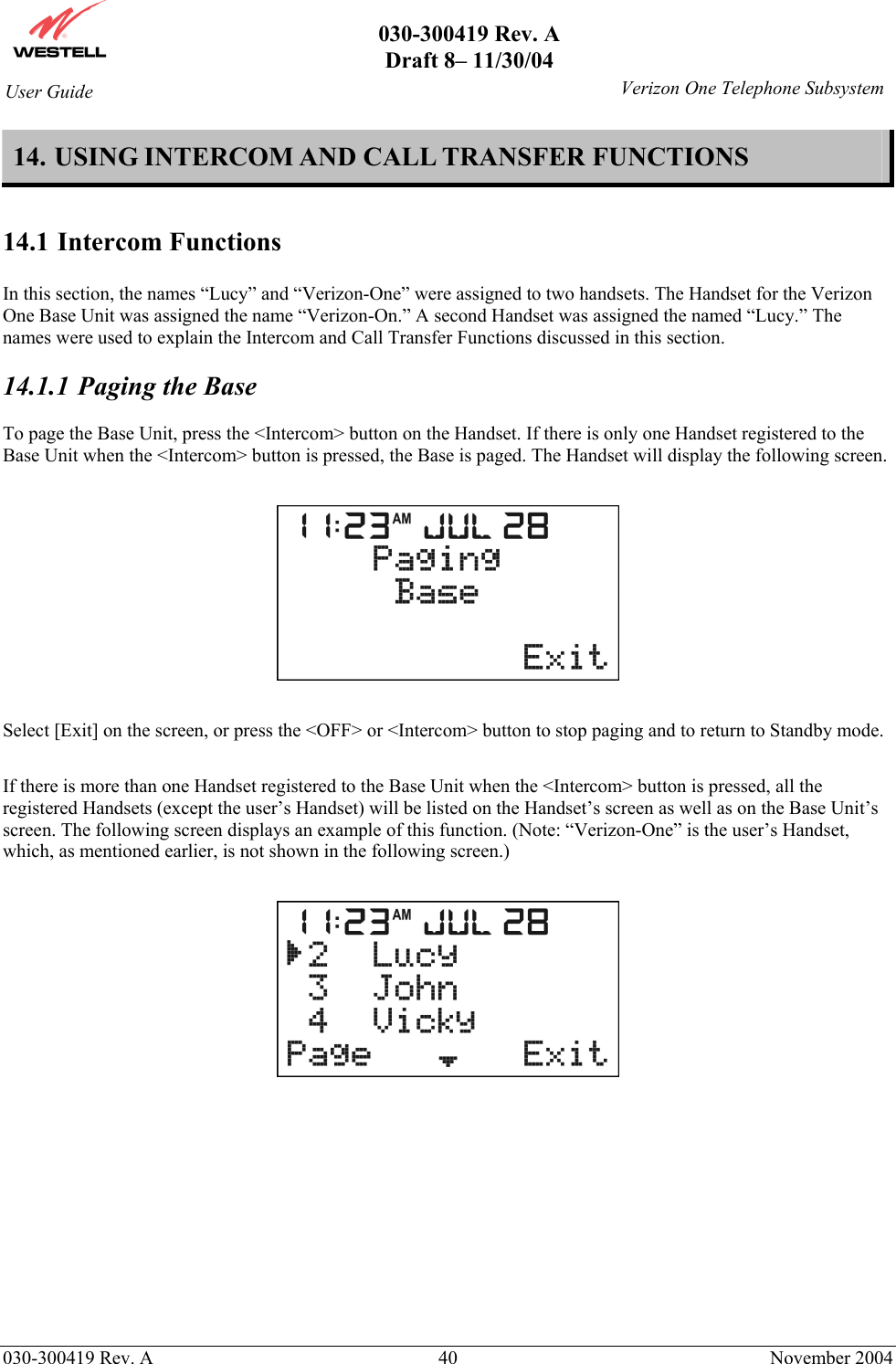       030-300419 Rev. A Draft 8– 11/30/04    030-300419 Rev. A  40  November 2004 User Guide   Verizon One Telephone Subsystem14. USING INTERCOM AND CALL TRANSFER FUNCTIONS  14.1 Intercom Functions  In this section, the names “Lucy” and “Verizon-One” were assigned to two handsets. The Handset for the Verizon One Base Unit was assigned the name “Verizon-On.” A second Handset was assigned the named “Lucy.” The names were used to explain the Intercom and Call Transfer Functions discussed in this section.  14.1.1  Paging the Base  To page the Base Unit, press the &lt;Intercom&gt; button on the Handset. If there is only one Handset registered to the Base Unit when the &lt;Intercom&gt; button is pressed, the Base is paged. The Handset will display the following screen.    Select [Exit] on the screen, or press the &lt;OFF&gt; or &lt;Intercom&gt; button to stop paging and to return to Standby mode.  If there is more than one Handset registered to the Base Unit when the &lt;Intercom&gt; button is pressed, all the registered Handsets (except the user’s Handset) will be listed on the Handset’s screen as well as on the Base Unit’s screen. The following screen displays an example of this function. (Note: “Verizon-One” is the user’s Handset, which, as mentioned earlier, is not shown in the following screen.)               