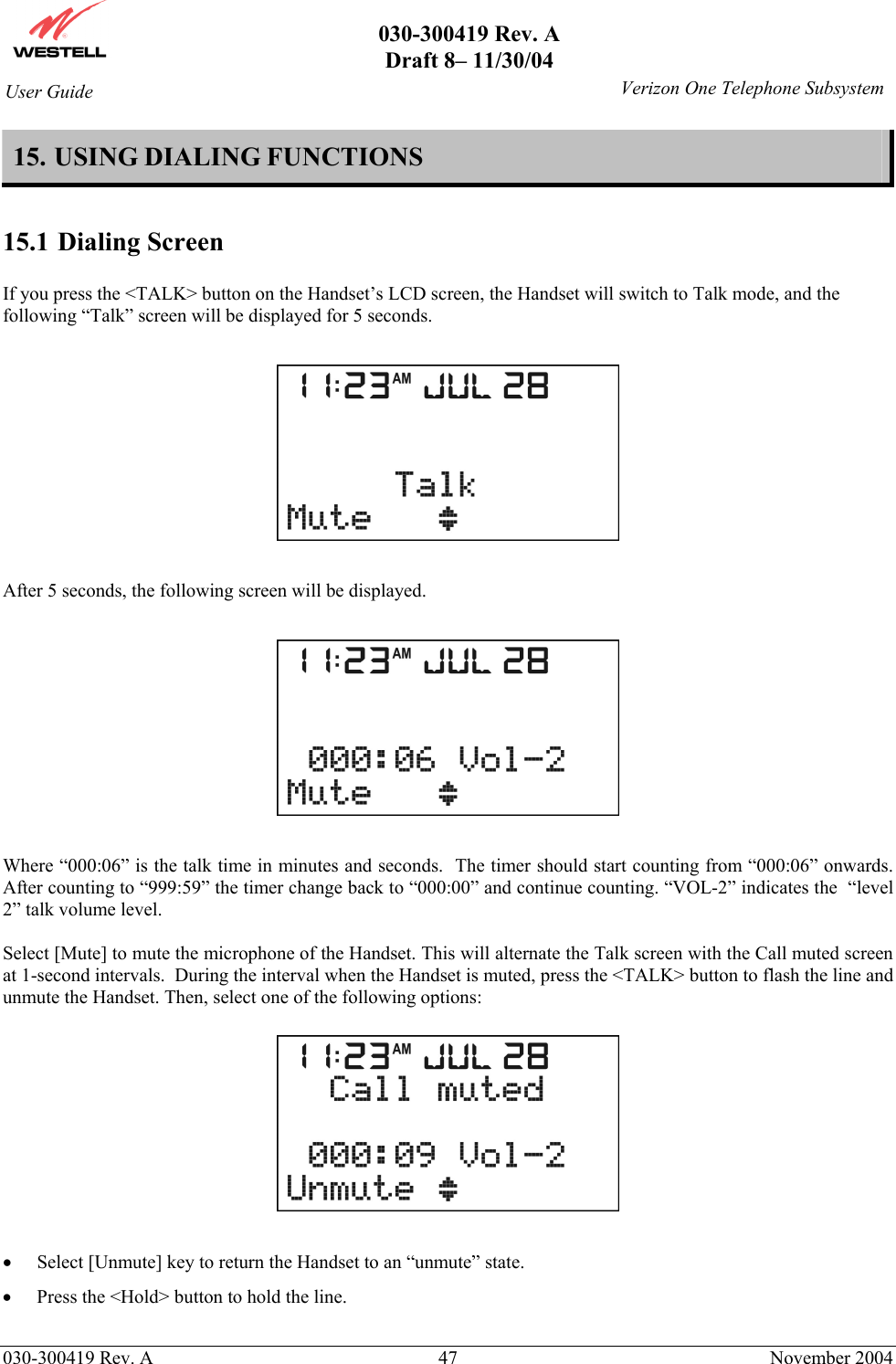       030-300419 Rev. A Draft 8– 11/30/04    030-300419 Rev. A  47  November 2004 User Guide   Verizon One Telephone Subsystem15. USING DIALING FUNCTIONS  15.1 Dialing Screen  If you press the &lt;TALK&gt; button on the Handset’s LCD screen, the Handset will switch to Talk mode, and the following “Talk” screen will be displayed for 5 seconds.    After 5 seconds, the following screen will be displayed.     Where “000:06” is the talk time in minutes and seconds.  The timer should start counting from “000:06” onwards.  After counting to “999:59” the timer change back to “000:00” and continue counting. “VOL-2” indicates the  “level 2” talk volume level.  Select [Mute] to mute the microphone of the Handset. This will alternate the Talk screen with the Call muted screen at 1-second intervals.  During the interval when the Handset is muted, press the &lt;TALK&gt; button to flash the line and unmute the Handset. Then, select one of the following options:    •  Select [Unmute] key to return the Handset to an “unmute” state.   •  Press the &lt;Hold&gt; button to hold the line.    