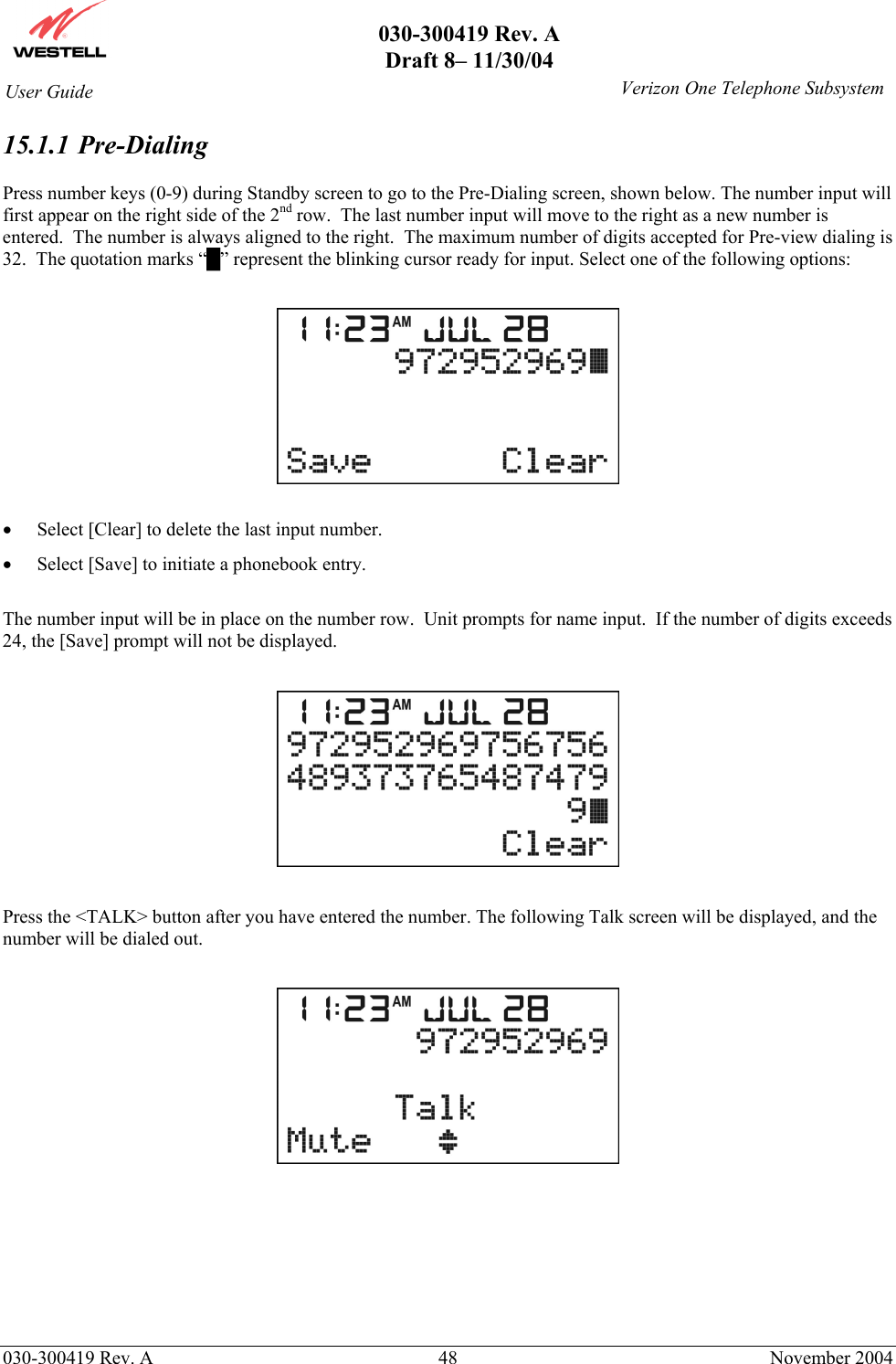       030-300419 Rev. A Draft 8– 11/30/04    030-300419 Rev. A  48  November 2004 User Guide   Verizon One Telephone Subsystem15.1.1   Pre-Dialing  Press number keys (0-9) during Standby screen to go to the Pre-Dialing screen, shown below. The number input will first appear on the right side of the 2nd row.  The last number input will move to the right as a new number is entered.  The number is always aligned to the right.  The maximum number of digits accepted for Pre-view dialing is 32.  The quotation marks “█” represent the blinking cursor ready for input. Select one of the following options:    •  Select [Clear] to delete the last input number. •  Select [Save] to initiate a phonebook entry.   The number input will be in place on the number row.  Unit prompts for name input.  If the number of digits exceeds 24, the [Save] prompt will not be displayed.    Press the &lt;TALK&gt; button after you have entered the number. The following Talk screen will be displayed, and the number will be dialed out.           