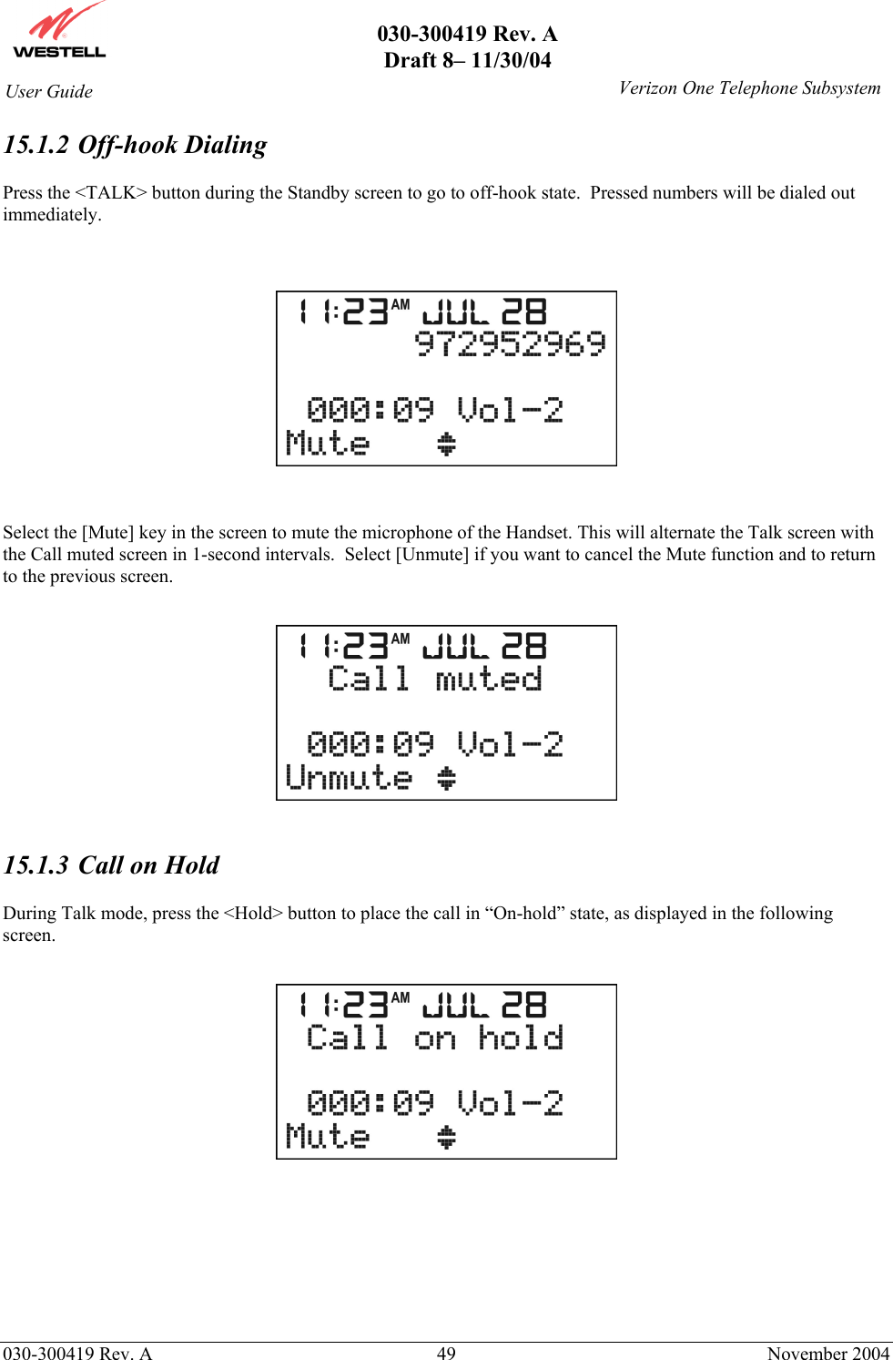       030-300419 Rev. A Draft 8– 11/30/04    030-300419 Rev. A  49  November 2004 User Guide   Verizon One Telephone Subsystem15.1.2   Off-hook  Dialing  Press the &lt;TALK&gt; button during the Standby screen to go to off-hook state.  Pressed numbers will be dialed out immediately.      Select the [Mute] key in the screen to mute the microphone of the Handset. This will alternate the Talk screen with the Call muted screen in 1-second intervals.  Select [Unmute] if you want to cancel the Mute function and to return to the previous screen.     15.1.3  Call on Hold  During Talk mode, press the &lt;Hold&gt; button to place the call in “On-hold” state, as displayed in the following screen.         