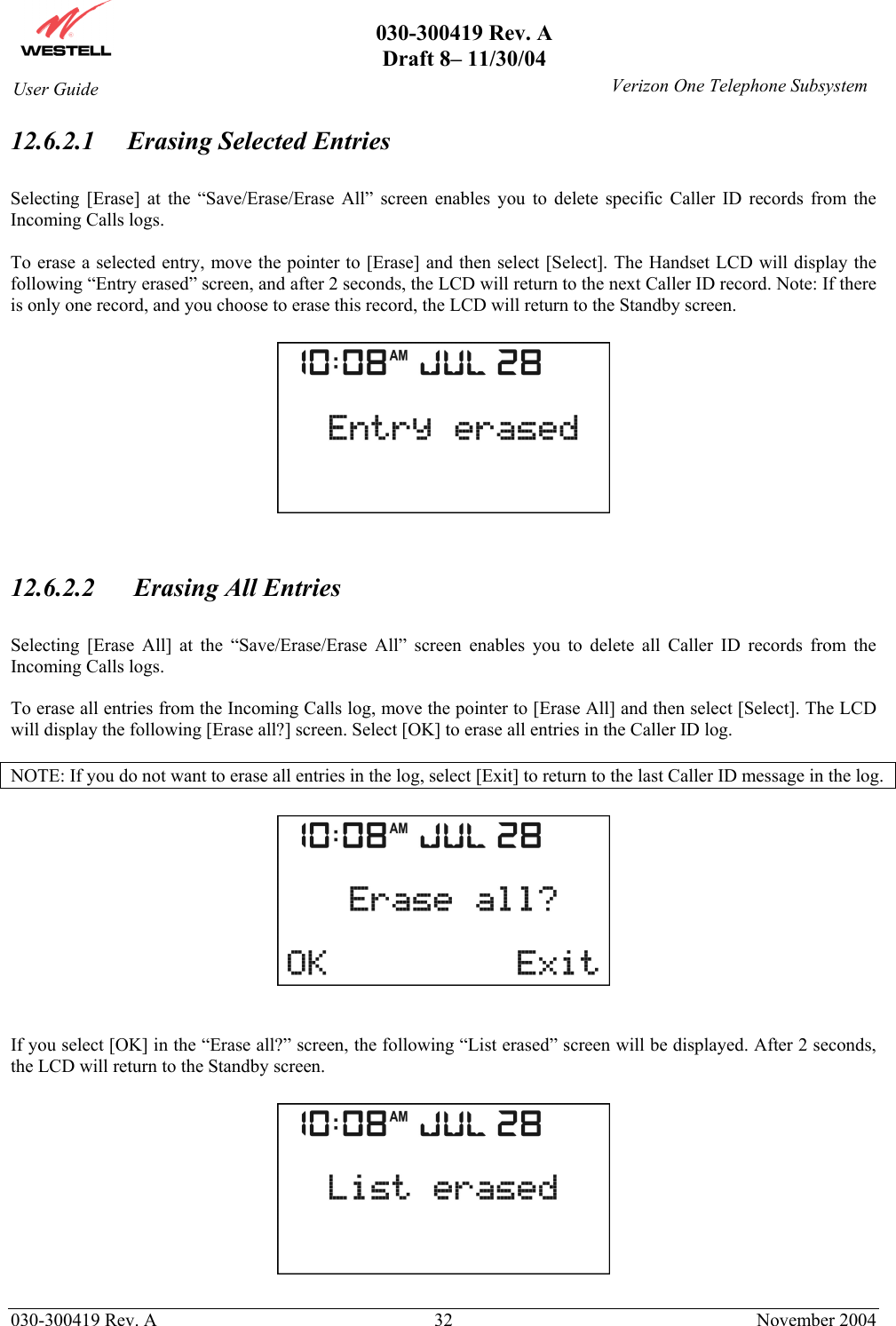       030-300419 Rev. A Draft 8– 11/30/04    030-300419 Rev. A  32  November 2004 User Guide   Verizon One Telephone Subsystem12.6.2.1 Erasing Selected Entries  Selecting [Erase] at the “Save/Erase/Erase All” screen enables you to delete specific Caller ID records from the Incoming Calls logs.  To erase a selected entry, move the pointer to [Erase] and then select [Select]. The Handset LCD will display the following “Entry erased” screen, and after 2 seconds, the LCD will return to the next Caller ID record. Note: If there is only one record, and you choose to erase this record, the LCD will return to the Standby screen.     12.6.2.2   Erasing All Entries  Selecting [Erase All] at the “Save/Erase/Erase All” screen enables you to delete all Caller ID records from the Incoming Calls logs.  To erase all entries from the Incoming Calls log, move the pointer to [Erase All] and then select [Select]. The LCD will display the following [Erase all?] screen. Select [OK] to erase all entries in the Caller ID log.   NOTE: If you do not want to erase all entries in the log, select [Exit] to return to the last Caller ID message in the log.      If you select [OK] in the “Erase all?” screen, the following “List erased” screen will be displayed. After 2 seconds, the LCD will return to the Standby screen.    