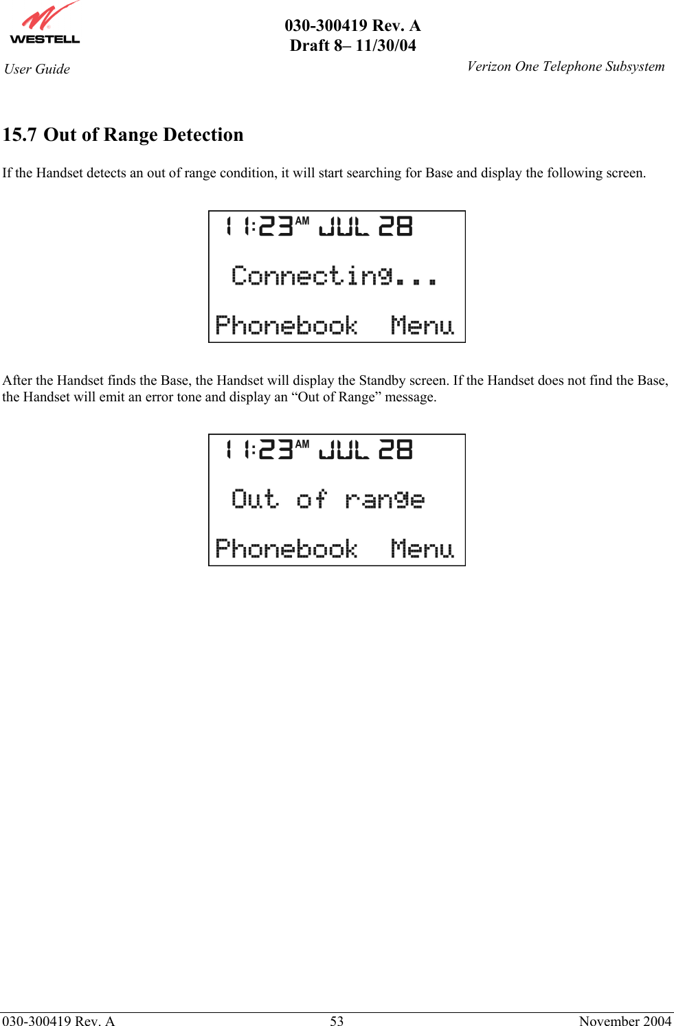       030-300419 Rev. A Draft 8– 11/30/04    030-300419 Rev. A  53  November 2004 User Guide   Verizon One Telephone Subsystem 15.7 Out of Range Detection  If the Handset detects an out of range condition, it will start searching for Base and display the following screen.    After the Handset finds the Base, the Handset will display the Standby screen. If the Handset does not find the Base, the Handset will emit an error tone and display an “Out of Range” message.    