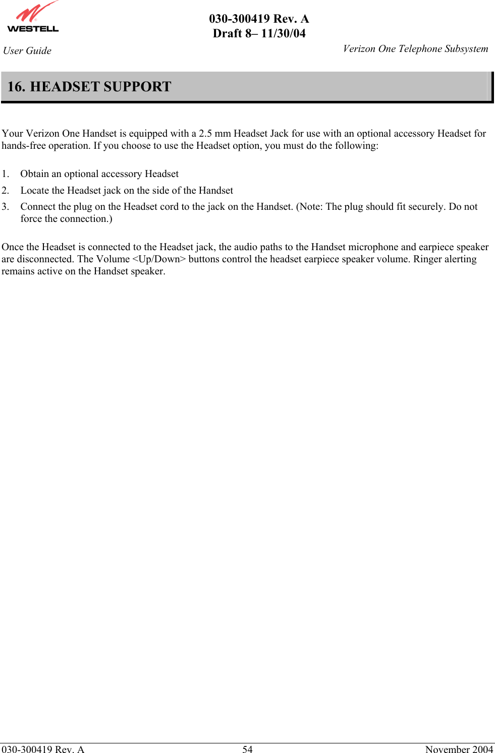       030-300419 Rev. A Draft 8– 11/30/04    030-300419 Rev. A  54  November 2004 User Guide   Verizon One Telephone Subsystem16. HEADSET SUPPORT   Your Verizon One Handset is equipped with a 2.5 mm Headset Jack for use with an optional accessory Headset for hands-free operation. If you choose to use the Headset option, you must do the following:  1.  Obtain an optional accessory Headset  2.  Locate the Headset jack on the side of the Handset 3.  Connect the plug on the Headset cord to the jack on the Handset. (Note: The plug should fit securely. Do not force the connection.)  Once the Headset is connected to the Headset jack, the audio paths to the Handset microphone and earpiece speaker are disconnected. The Volume &lt;Up/Down&gt; buttons control the headset earpiece speaker volume. Ringer alerting remains active on the Handset speaker.   