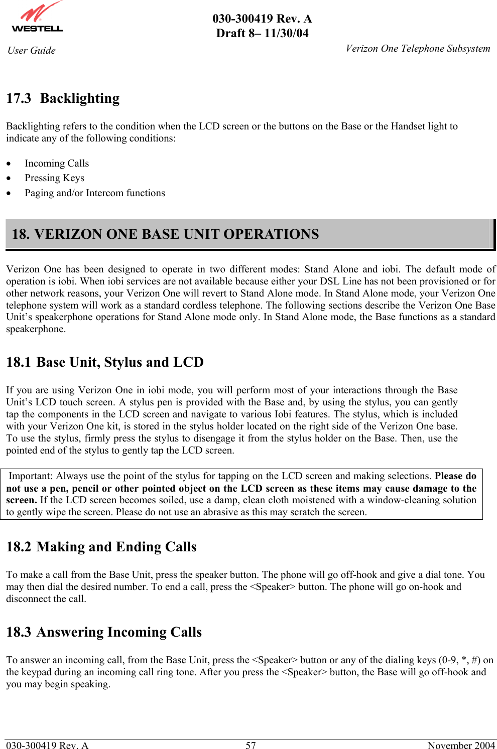       030-300419 Rev. A Draft 8– 11/30/04    030-300419 Rev. A  57  November 2004 User Guide   Verizon One Telephone Subsystem 17.3  Backlighting  Backlighting refers to the condition when the LCD screen or the buttons on the Base or the Handset light to indicate any of the following conditions:  •  Incoming Calls •  Pressing Keys •  Paging and/or Intercom functions  18. VERIZON ONE BASE UNIT OPERATIONS  Verizon One has been designed to operate in two different modes: Stand Alone and iobi. The default mode of operation is iobi. When iobi services are not available because either your DSL Line has not been provisioned or for other network reasons, your Verizon One will revert to Stand Alone mode. In Stand Alone mode, your Verizon One telephone system will work as a standard cordless telephone. The following sections describe the Verizon One Base Unit’s speakerphone operations for Stand Alone mode only. In Stand Alone mode, the Base functions as a standard speakerphone.  18.1 Base Unit, Stylus and LCD  If you are using Verizon One in iobi mode, you will perform most of your interactions through the Base Unit’s LCD touch screen. A stylus pen is provided with the Base and, by using the stylus, you can gently tap the components in the LCD screen and navigate to various Iobi features. The stylus, which is included with your Verizon One kit, is stored in the stylus holder located on the right side of the Verizon One base. To use the stylus, firmly press the stylus to disengage it from the stylus holder on the Base. Then, use the pointed end of the stylus to gently tap the LCD screen.   Important: Always use the point of the stylus for tapping on the LCD screen and making selections. Please do not use a pen, pencil or other pointed object on the LCD screen as these items may cause damage to the screen. If the LCD screen becomes soiled, use a damp, clean cloth moistened with a window-cleaning solution to gently wipe the screen. Please do not use an abrasive as this may scratch the screen.  18.2 Making and Ending Calls  To make a call from the Base Unit, press the speaker button. The phone will go off-hook and give a dial tone. You may then dial the desired number. To end a call, press the &lt;Speaker&gt; button. The phone will go on-hook and disconnect the call.  18.3 Answering Incoming Calls  To answer an incoming call, from the Base Unit, press the &lt;Speaker&gt; button or any of the dialing keys (0-9, *, #) on the keypad during an incoming call ring tone. After you press the &lt;Speaker&gt; button, the Base will go off-hook and you may begin speaking.     