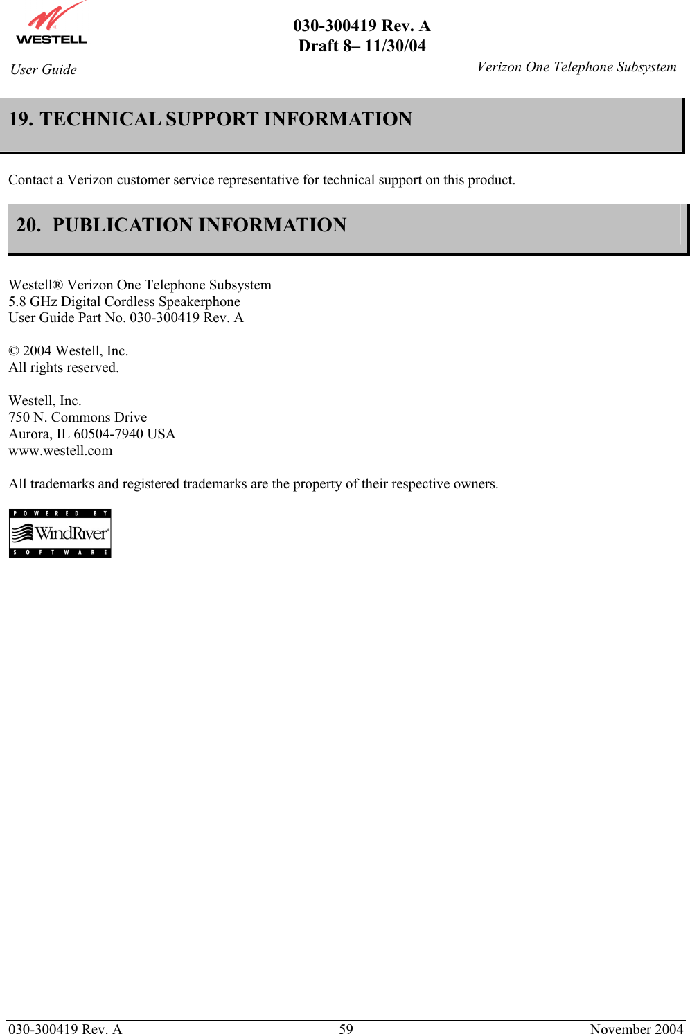       030-300419 Rev. A Draft 8– 11/30/04    030-300419 Rev. A  59  November 2004 User Guide   Verizon One Telephone Subsystem19. TECHNICAL SUPPORT INFORMATION  Contact a Verizon customer service representative for technical support on this product.  20.  PUBLICATION INFORMATION   Westell® Verizon One Telephone Subsystem 5.8 GHz Digital Cordless Speakerphone User Guide Part No. 030-300419 Rev. A  © 2004 Westell, Inc. All rights reserved.   Westell, Inc. 750 N. Commons Drive Aurora, IL 60504-7940 USA www.westell.com  All trademarks and registered trademarks are the property of their respective owners.     