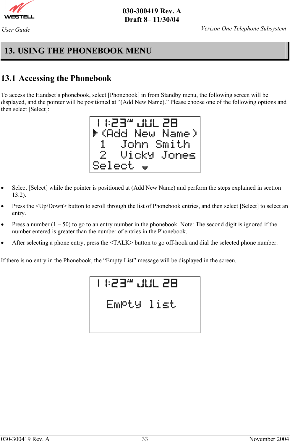       030-300419 Rev. A Draft 8– 11/30/04    030-300419 Rev. A  33  November 2004 User Guide   Verizon One Telephone Subsystem13. USING THE PHONEBOOK MENU  13.1 Accessing the Phonebook  To access the Handset’s phonebook, select [Phonebook] in from Standby menu, the following screen will be displayed, and the pointer will be positioned at “(Add New Name).” Please choose one of the following options and then select [Select]:   •  Select [Select] while the pointer is positioned at (Add New Name) and perform the steps explained in section 13.2). •  Press the &lt;Up/Down&gt; button to scroll through the list of Phonebook entries, and then select [Select] to select an entry. •  Press a number (1 – 50) to go to an entry number in the phonebook. Note: The second digit is ignored if the number entered is greater than the number of entries in the Phonebook. •  After selecting a phone entry, press the &lt;TALK&gt; button to go off-hook and dial the selected phone number.  If there is no entry in the Phonebook, the “Empty List” message will be displayed in the screen.            