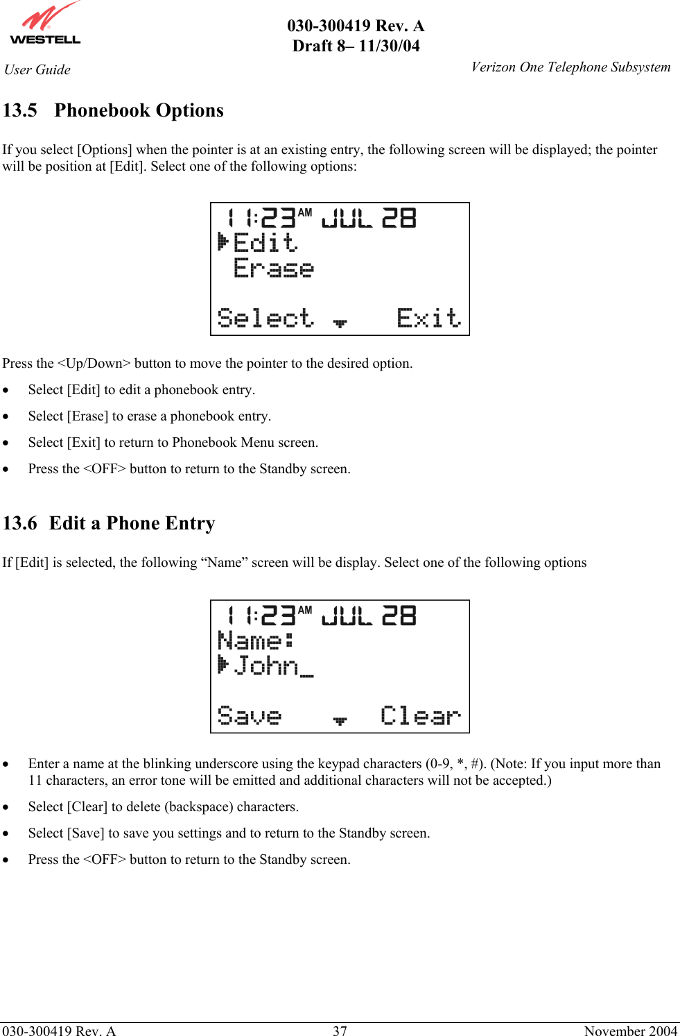       030-300419 Rev. A Draft 8– 11/30/04    030-300419 Rev. A  37  November 2004 User Guide   Verizon One Telephone Subsystem13.5 Phonebook Options   If you select [Options] when the pointer is at an existing entry, the following screen will be displayed; the pointer will be position at [Edit]. Select one of the following options:    Press the &lt;Up/Down&gt; button to move the pointer to the desired option. •  Select [Edit] to edit a phonebook entry. •  Select [Erase] to erase a phonebook entry.  •  Select [Exit] to return to Phonebook Menu screen. •  Press the &lt;OFF&gt; button to return to the Standby screen.  13.6  Edit a Phone Entry  If [Edit] is selected, the following “Name” screen will be display. Select one of the following options    •  Enter a name at the blinking underscore using the keypad characters (0-9, *, #). (Note: If you input more than 11 characters, an error tone will be emitted and additional characters will not be accepted.) •  Select [Clear] to delete (backspace) characters. •  Select [Save] to save you settings and to return to the Standby screen. •  Press the &lt;OFF&gt; button to return to the Standby screen.       