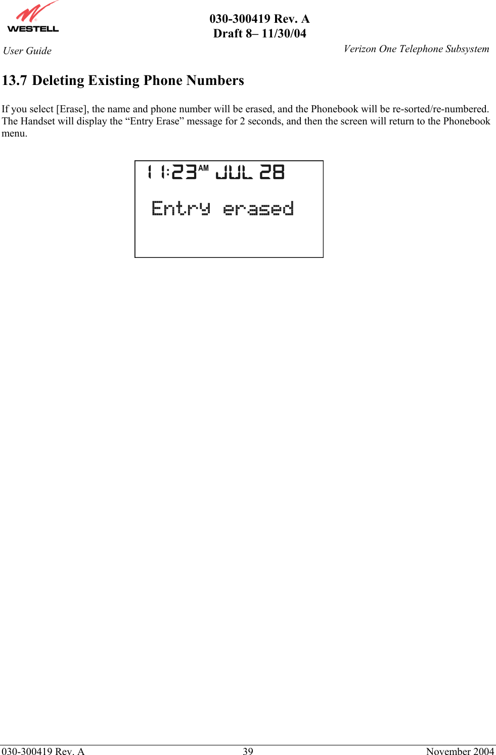       030-300419 Rev. A Draft 8– 11/30/04    030-300419 Rev. A  39  November 2004 User Guide   Verizon One Telephone Subsystem13.7 Deleting Existing Phone Numbers  If you select [Erase], the name and phone number will be erased, and the Phonebook will be re-sorted/re-numbered. The Handset will display the “Entry Erase” message for 2 seconds, and then the screen will return to the Phonebook menu.          