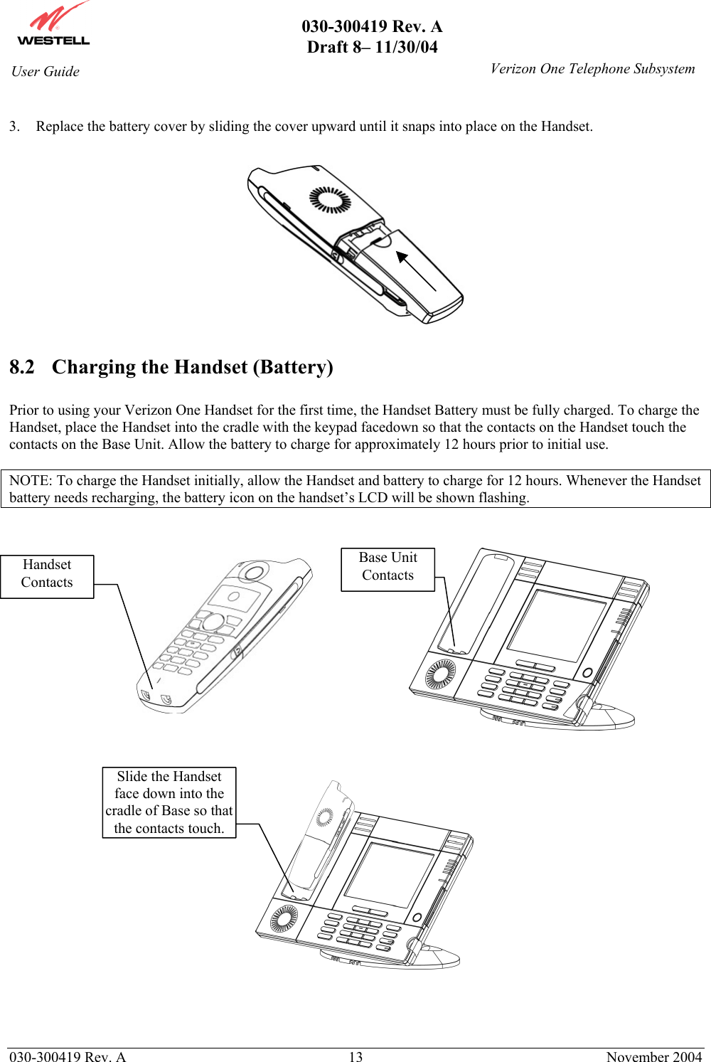       030-300419 Rev. A Draft 8– 11/30/04    030-300419 Rev. A  13  November 2004 User Guide   Verizon One Telephone Subsystem 3.  Replace the battery cover by sliding the cover upward until it snaps into place on the Handset.    8.2  Charging the Handset (Battery)  Prior to using your Verizon One Handset for the first time, the Handset Battery must be fully charged. To charge the Handset, place the Handset into the cradle with the keypad facedown so that the contacts on the Handset touch the contacts on the Base Unit. Allow the battery to charge for approximately 12 hours prior to initial use.   NOTE: To charge the Handset initially, allow the Handset and battery to charge for 12 hours. Whenever the Handset battery needs recharging, the battery icon on the handset’s LCD will be shown flashing.                                                        Handset Contacts Base Unit Contacts Slide the Handset face down into the cradle of Base so that the contacts touch. 
