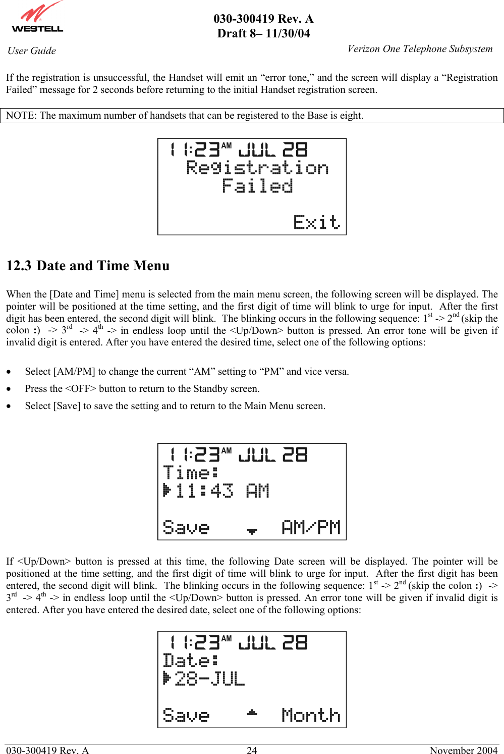       030-300419 Rev. A Draft 8– 11/30/04    030-300419 Rev. A  24  November 2004 User Guide   Verizon One Telephone SubsystemIf the registration is unsuccessful, the Handset will emit an “error tone,” and the screen will display a “Registration Failed” message for 2 seconds before returning to the initial Handset registration screen.  NOTE: The maximum number of handsets that can be registered to the Base is eight.    12.3 Date and Time Menu  When the [Date and Time] menu is selected from the main menu screen, the following screen will be displayed. The pointer will be positioned at the time setting, and the first digit of time will blink to urge for input.  After the first digit has been entered, the second digit will blink.  The blinking occurs in the following sequence: 1st -&gt; 2nd (skip the colon  :)  -&gt; 3rd   -&gt; 4th -&gt; in endless loop until the &lt;Up/Down&gt; button is pressed. An error tone will be given if invalid digit is entered. After you have entered the desired time, select one of the following options:  •  Select [AM/PM] to change the current “AM” setting to “PM” and vice versa.  •  Press the &lt;OFF&gt; button to return to the Standby screen. •  Select [Save] to save the setting and to return to the Main Menu screen.     If &lt;Up/Down&gt; button is pressed at this time, the following Date screen will be displayed. The pointer will be positioned at the time setting, and the first digit of time will blink to urge for input.  After the first digit has been entered, the second digit will blink.  The blinking occurs in the following sequence: 1st -&gt; 2nd (skip the colon :)  -&gt; 3rd  -&gt; 4th -&gt; in endless loop until the &lt;Up/Down&gt; button is pressed. An error tone will be given if invalid digit is entered. After you have entered the desired date, select one of the following options:    