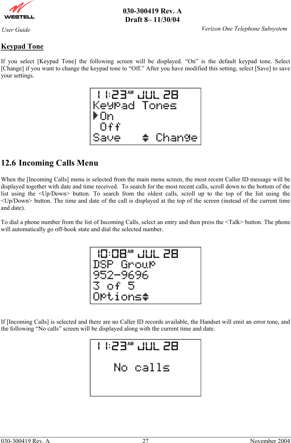       030-300419 Rev. A Draft 8– 11/30/04    030-300419 Rev. A  27  November 2004 User Guide   Verizon One Telephone SubsystemKeypad Tone  If you select [Keypad Tone] the following screen will be displayed. “On” is the default keypad tone. Select [Change] if you want to change the keypad tone to “Off.” After you have modified this setting, select [Save] to save your settings.      12.6 Incoming Calls Menu  When the [Incoming Calls] menu is selected from the main menu screen, the most recent Caller ID message will be displayed together with date and time received.  To search for the most recent calls, scroll down to the bottom of the list using the &lt;Up/Down&gt; button. To search from the oldest calls, scroll up to the top of the list using the &lt;Up/Down&gt; button. The time and date of the call is displayed at the top of the screen (instead of the current time and date).  To dial a phone number from the list of Incoming Calls, select an entry and then press the &lt;Talk&gt; button. The phone will automatically go off-hook state and dial the selected number.      If [Incoming Calls] is selected and there are no Caller ID records available, the Handset will emit an error tone, and the following “No calls” screen will be displayed along with the current time and date.        