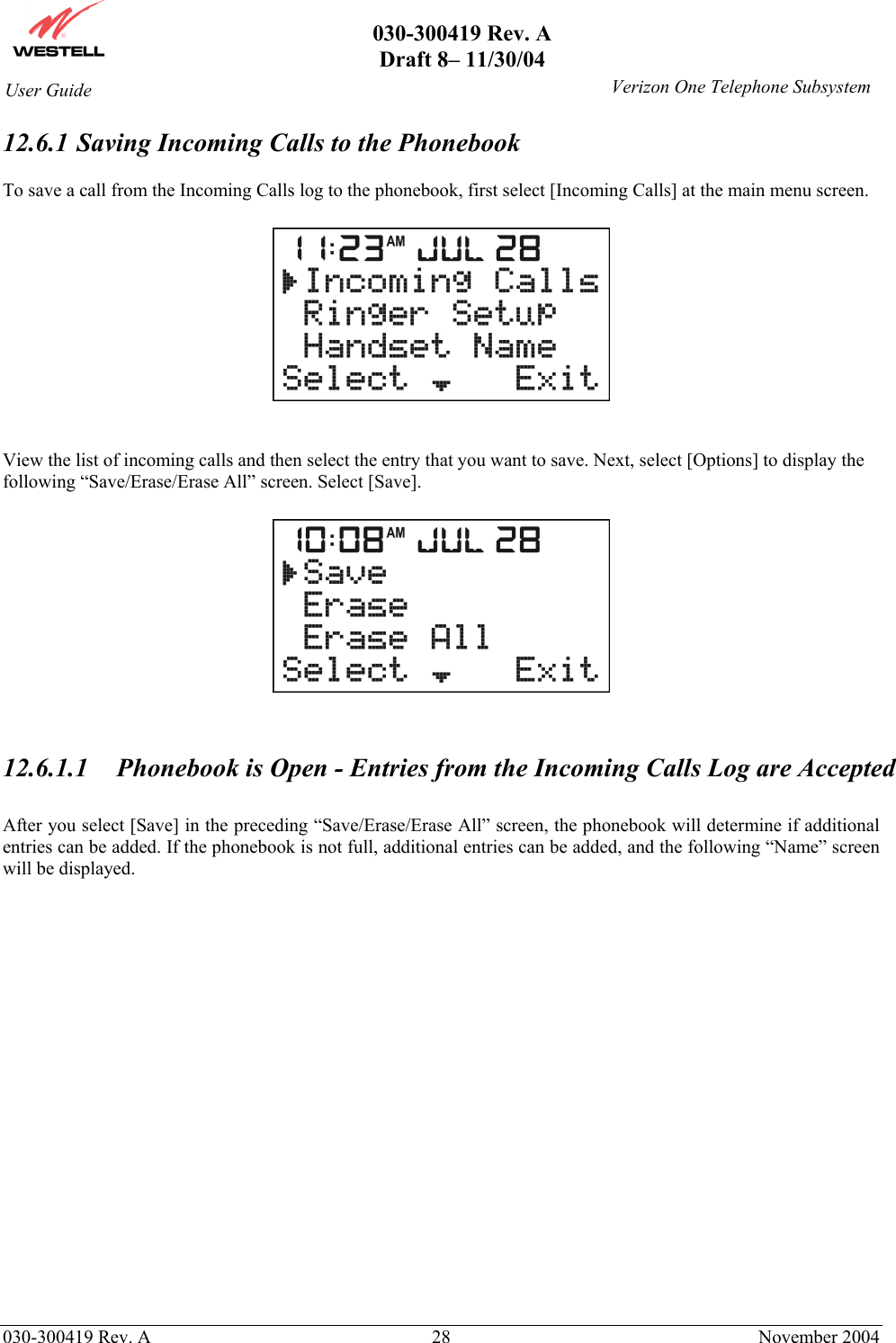       030-300419 Rev. A Draft 8– 11/30/04    030-300419 Rev. A  28  November 2004 User Guide   Verizon One Telephone Subsystem12.6.1  Saving Incoming Calls to the Phonebook  To save a call from the Incoming Calls log to the phonebook, first select [Incoming Calls] at the main menu screen.      View the list of incoming calls and then select the entry that you want to save. Next, select [Options] to display the following “Save/Erase/Erase All” screen. Select [Save].     12.6.1.1  Phonebook is Open - Entries from the Incoming Calls Log are Accepted  After you select [Save] in the preceding “Save/Erase/Erase All” screen, the phonebook will determine if additional entries can be added. If the phonebook is not full, additional entries can be added, and the following “Name” screen will be displayed.                      